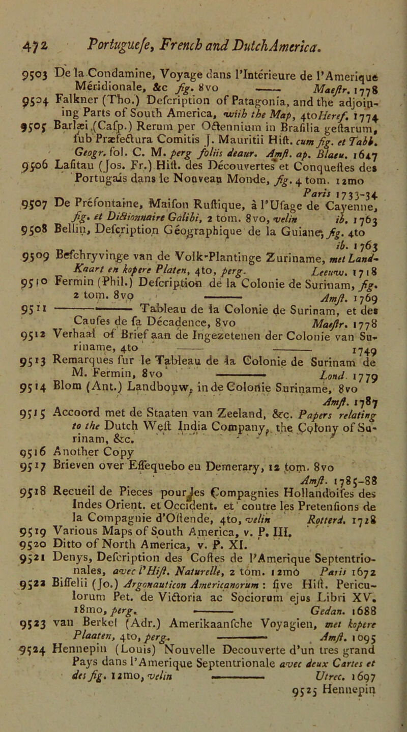 9503 De la Condamine, Voyage dans I’Interieure de l’Ameriaue 9504 Falkner (Tho.) Defcription of Patagonia, and the adjoin- ing Parts of South America, with the Map, \ioHeref. 1774. 950j Barlaei,(Cafp.) Rerum per Oftennium in Brafilia geftarum, lub Pnefe&ura Comitis J. Mauritii Hift. cum fig. et Tabb. Gtogr. fol. C. M. perg foliis deaur. Amfi. ap. Blatu. 1647 9£o6 Lafitau (Jos. Fr.) Hift. des DecouverteiTet Conquefles des Portugais dans le Nouveau Monde, fig. 4 tom. umo Paris 1733-34 9507 De Prefontaine, Maifon Ruftique, a I’Ufage de Cayenne, fig. et Diftionnaire Galibi, 2 tom. 8vo, <velin ib. 1763 9508 Beilin, Delcription Geographique de la Guiane*,^. 4to • 'h' 1 7^3 9509 Befchryvinge van de Volk-Plantinge Zuriname, met Land- Kaart en kopere Platen, 4to, perg. Leettw. 1718 9510 Fermin (Phil.) Defcription de la Colonie de Surinam, fig. 2 tom. 8vq ' Amfi. 1769 9511 Tableau de la Colonie de Surinam, et de* Caufes de fa Decadence, 8vo Maefir. 1778 9512 Verhaal of Brief aan de Ingezetenen der Colonie van Su- riname, 4^0 174^ 9513 Remarques fur le Tableau de 4a Colonie de Surinam de M. Fermin, 8vo‘ Lond. 1779 9514 Blom (Ant.) Landbopw, in de Colonie Suriname, 8vo 9J15 Accoord met de Staaten van Zeeland, &c. Papers relating to the Dutch Weft India Company, the Cqlony of Su- rinam, &c. - ‘ - 9516 Another Copy 9517 Brieven over Effequebo eu Demerary, 12 tom. 8vo 9518 Recueil de Pieces pour^es £ompagnies Hollandoifes des Indes Orient, et Occident, et' coutre les Pretenfions de la Compagnie d’Ollende, 4(0, vtlitt Rotterd. 1728 9519 Various Maps of South America, v. P. III. 9520 Ditto of North America, v. P. XI. 9521 Denys, Defcription des Codes de PAmerique Septentrio- nales, a*uec /’Hifi. Naturelle, 2 tom. i2mC Paris 1672 952a Biflelii (Jo.) Argonauticon Americanorum : five Hilt. Pericu- lorum Pet. de Vi&oria ac Sociorum ejus Libri XV, i8mo, perg, - Gedan. 1688 9523 van Berkel (Adr.) Amerikaanfche Voyagien, met kopere Plaaten, 4to, perg. — Amfi. 1095 9524 Hennepin (Louis) Nouvelle Decouverte d’un tres grand Pays dans l’Amerique Septentrionale avec deux Cartes et Amfi. 1787 Amfi. 1785-88 des fig. 11 mo, •velin Vtrec. 1697 9525 Hennepin