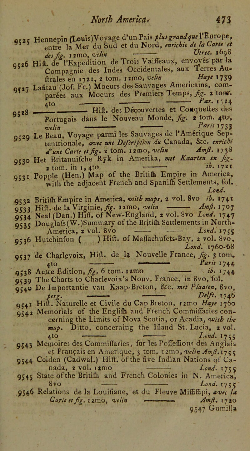 952 5 9526 95*7 gS*8 Hennepin (Louis)Voyage d’unPais plutgrandqueY^mo^e, entre la Mer du Sud et du Nord, emicbie de la Carte et des fig. nmo, w/r'» —— Utrte. 1698 Hifl. de l’Expedition de Trois Vaifleaux, envoyes par la Compagnie des Indes Occidentales, aux Terres Au- lt rales en 1721, 2 tom. izmo, velin Haye 1739 Lafitau (Jof. Fr.) Moeurs desSauvages Americains, com- aux Moeurs des Premiers Temps, jig. 2 tors'. Far. 1724 parees 4to Portugais velin Hill, des Decouvertes et Coaqueftes des dans le Nouveau Monde, jig. 2 tom. 4to> Paris 1733 0529 Le Beau, Voyage parmi les Sauvages de PAmerique Sep- tentrionale, ante une Deficription du Canada, &c. enriebi d'une Carte et jig. 2 tom. 121DO, velin Amjl. 1738 Het Britannifche Ryk in Amerika, met Kaarten en jig. 2 tom. in 1,4to ib. 1721 Popple (Hen.) Map of the Britilh Empire in America, with the adjacent French and Spanilh Settlements, fol. Load. Britilh Empire in America, with maps, 2 vol. 8vo ib. 1741 Hill, de la Virginie, jig. 1 zmo, velin Am/l.r-o-j 95 3° 95 31 953* 9533 9534 9535 9536 9537 9538 9339 The Charts to Charlevoix’s Nouvr France, in 8vo, fol. 9540 De Importantie van Kaap-Breton, &c. met Flatten, 8vo, perg. ■■■» Delft. 1746 Hill. Naturelle et Civile du Cap Breton, izmo Haye 1760 Neal (Dan.) Hilt, of New-England, 2 vol. 8vo Lond. 1747 Douglafs(W.)Summary of the Britilh Settlements in North- America, 2 vol. 8vo Lond. 1755 Hutchinfon ( ) Hill, of Maflachufets-Bay, 2 vol. 8vo, Lond. 1760-68 de Charlevoix, Hid. de la Nouvelle France, fig. 3 tom. 4to —- Paris 1744 Autre Edition,//. 6 tom. 1 zmo _ ib. 1744 9541 9542 9543 9544 9545 9546 Memorials of the Englilh and French CommilTaries con- cerning the Limits of Nova Scotia, or Acadia, with the map. Ditto, concerning the llland St. Lucia, 2 vol. 4to I.or/d. 1755 Memoires des CommilTaries, fur les PolTeflions des Anglais et Fran$aisen Amerique, 3 tom. izmo, velin Amfi.\j^^ Co.lden (CadwaJ.) Hilt, of the five Indian Nations Qf Ca- nada, 2 vol. 121T10 Lond. 1755 State of the Britilh and French Colonies in N. America, 8 vo Land. 1755' Relations de la Louifiane, et du Fleuve MiffilEpi, aveC la Carte et fig. 121110, •velin Amjl. 1720 9,547 Gumilla