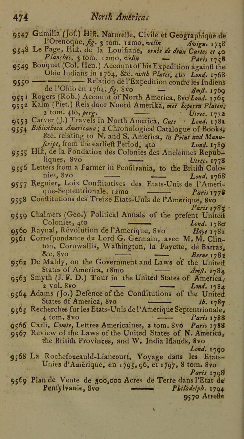 9547 Gum ilia (Jof.) Hift. Naturelle, Civilfe et Geographiquft de 1’Orenoque,/^-. 3 tom. i2mo, velin Avign. 1758' 954^ Pag6, Hiit. de la Louiliane, omce de deux Cartes et 40 Planches, 3 tom. i2mo,<v'elih — Paris 175# 9549 Bouquet (Col. Hen.) Accountof his Expedition againlt the Ohio Indians in 1 764, &c. nuith Plates, 4to Land. 1768 955° Relation de l’Expedition contre les Indiens de l’Ohioen 1768vo — Amjl. 1769 955* Rogers (Rob.) Account of North America, 8 vo'Lond. 1765 9552 Kalm (Piet.) Reis door Noord Amerika, met koperen Platen, 2 tom. 410,^^. Utrec. 1772 9553 Carver (J.) Travels in North America, Cuts ' Lond. 1781 9554 Bibliotheca Americana; a Chronological Catalogue of Books, &c. relating to N. and S. America, in Print and Manu- feript, from the earlieft Period, 4to Lond. 1789 95;5 Hilt, de la Fondation des Colonies des Anclennes Repub- liques, 8vo Utrec. 1778 9556 Letters from a Farmer in Penfilvania, to the Britilh Colo- nies, 8 vo jLond. 1768 9557 Regnier, Loix Conftitutives des Etats-Unis de l’Ameri- que-Septentrionale. i2mo Paris 1778 9558 Conftitutions des Treize Etats-Unis de l’Amerique, 8vo Paris 1783 • 9559 Chalmers (Geo.) Political Annals of the prefent United Colonies, 4to - Lond. 1780 9560 Raynal, Revolution de I’Amerique, 8vo Haye 1781 9561 Correfpondance du Lord G. Germain, avec M. M. Clin- ton, Cornwallis, Walhington, la Fayette, de Barras, &c. 8VO — t Berne 1782 9562 De Mably, on the Government and Laws of the United States of America, 18mo Amjl. 1784 9563 Smyth (J. F. D.) Tour in the United States of America, 2 vol. 8vo ——. Land. 1784 9564 Adams (Jo.) Defence of the Conftitutions of the United States Of America, 8vo jb. 1787 9565 Recherche® furies Etats-Unis de l’Amerique Septentrionale^ 4 tom. 8vo Paris 1788 9566 Carli, Comte, Lettres Americaines, 2 tom. 8vo Paris 1788 9567 Review of the Laws of the United States of N. America, the Britilh Provinces, and W, India Ifiands, 8vo Land. 1790 9568 La Rochefoucauld-Liancourt, Voyage dans les Etats- UnieB d’Amerique, en 1795,96, et 1797, 8 tom. 8vo Paris 179S 9569 Plan de Vente de 300,000 Acres de Terre dans 1'Etat de Penfylvanie, 8vo — Philadelph. 1794 9570 Arrefte