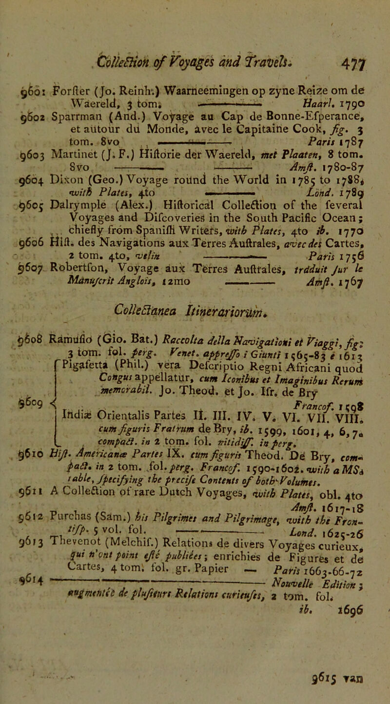 /<* -.} 1 -r 1 7? i \' 960: Forfter (Jo. Reinh.) Waarneemingen op zyne Reize om de Waereld, 3 tom. ————— Haarl. 1790 9602 Sparrman (And.) Voyage au Cap de Bonne-Efperance, et autoiir dd Monde, avec le Capitaitie Cook, fig. 3 tom. 8vo , ■ ~i Paris 1787 9603 Martinet (J. F.) Hiltorie der Waereld, met Plaaten, 8 tom. Svo —- Amfi. 1780-87 9604 Dixon (Geo.) Voyage roilnd the World in 1785 to 1788* •with Plates, 4to Land. 1789 9605 Dalrymple (Alex.) Hiftorical Collection of the feveral Voyages and DifcoverieS in the South Pacific Ocean; . chiefly from Spanifli Writers, with Plates, 4to ib. 1770 9606 Hill, des Navigations aux Terres Auftrales, avecdes Cartes, 2 tom. 4_to, •vtlitt ■ — Paris 1756 9607 Robertfon, Voyage aux Terres Auftfales, trdduit Jur le Manu/crit Anglois, i2mo Amfi. 1767 Collectanea Itinerariorum. 9608 Ramiifio (Gio. Bat.) Raccolta della Navigation; et Viaggi, fig; 3 tom. fol. perg. Venet. apprejfio i Giunti 1565-83 e 1613 Pigafetta (Phil.) vera Defcriptio Regni Africani quod Congus appellatur, cum Iconibus et Imagitiibus Reruns memarabii. Jo. Theod. et Jo. Ifr. de Bry 9609 n . Francof. 1508 India; Orientalis Partes It. III. IV. V. VI. VII. VIII. cum figur is F rat rum de Bry, ib. 1599, 1601,4, 6>7« compad. in 2 tom. fol. vitidiffi. in perg. 9610 hifi. Americana Partes IX. turn figuris Theod. Dd Bry, com* pad. in 2 tom. .fol.perg. Francof. 1590-1602. with a MS a table, Specifying the precife Contents of both'-Volumes. 9611 A Collection of rare Dutch Voyages, with Plates, obi. 4to , Amfi. 1617-18 9612 Purchas (Sam.) his Pilgrimet and Pilgrimage, with the Fran- tfp. 5 vol. fol. — ° Lond. 1625-26 9613 Thevenot (Melchif.) Relations de divers Voyages curieux, qut n'vnt point efie publiees; enrichies de Figures et de Cartes, 4 tom; fol. gr. Papier — Paw 1663-66-72 ‘ , ,  * Nouvelle Edition 1 augmentsc de plufteurs Relations curieufes, 2 tom. fob ib. 2696 $614 9615 ran