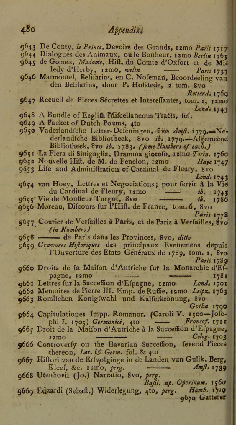 9643 De Conty, Je Prince, Devoirs des Grands, i2mo Parii 1717 9644 Dialogues des Animaux, oule Bonheur, i2mo Berlin 1763 9645 de Gomez, Madame, Hift. du Comte d’Oxfort et de Mi- ledy d’Herby, i:m6, velitt Pam 1737 9646 Marmontel, Belifarius, en C. Nofeman, Beoordeeling van den Belifarius, door P. Hofstede, 2 tom. 8vo Rotter d. 1769 9647 Recueil de Pieces Secrettes et Intereffantes, tom. r, iimc* Landi 1743 9648 A Bundle of Englilh Mifcellaneous Trafts, foL 9649 A Packet of Dutch Poems, 4to 9650 Vaderlandfche Letter- Oefeningen, 8vo Amfi. 1779.—Ne- derlandfche Bibliotliieek, 8vo ib. 1779.—Algemeene Bibliotheek, 8vo ib. 1783* (fome Numbers of each.) 9651 LaFiera di Sinigaglia, Dramma giocofo, izmo Torin. 1760 9652 Nouvelle Hift. de M. de Feneloiij umo Haye 1747 9653 Life and Adminiftration of Cardinal de Fleury, 8vo Land. 1743 9654 van Hoey, Lettres et Negoclations; pour fervir d la Vie: du Cardinal de Fleury, 12010 ib. 1743 9655'Vie de Monfleur Turgot,, 8vo ib. 1786 9656 Moreau, Difcours fur l’Hift. de France, tom. 6, 8vo Paris 1778 9637 Courier de Verfailles a Paris, et de Paris a Verfailles, 8vo (in Numbers) 9638 — ■ de Paris dans les Provinces, 8vo, ditto 9659 Gravures Hifioriques des principaux Evetiemens depuia l’Ouverture des Etats Gencraux de 1789, tom. t, 8vo Paris 1789 9660 Droits de la Maifon d’Autriche fur la Monarchic d’Ef- pagne, nmo — — 1781 9661 Lettres fur la Succeffion d’Efpagne, izmo Land. 1701 9662 Memoires de Pierre III. Emp. deRuflie, nmo Leipx. 1763 9663 Romifchen Konigfwahl und Kaiferkronung, 8vo Gotha 1790 9664 Capitulationes Impp. Romanor. (Caroli V. 1500—Jofe- phi I. 1705) Germanice, 4to Franco/. 1711 9663 Droit de la Maifon d’Autriche a la Succeffion d’Efpagne* i2mo - — Colog. 1703 9666 Controverfy on the Bavarian Succeffion, feveral Pieces thereon, Lat. & Germ. fol. & 4to 9667 Hiftori van de Erfv^olginge in de Landen van Gulik, Berg, Kleef, &c. i2ino, perg. • Amfi. 1739 9668 Utenhovii (Jo.) Narratio, 8vo, perg. Baftl. ap. Opirinum. 156a 9669 Edzardi (Sebaft.) Widerlcgung, 4to, perg. Hamb. x'jiq 9670 Gatterer