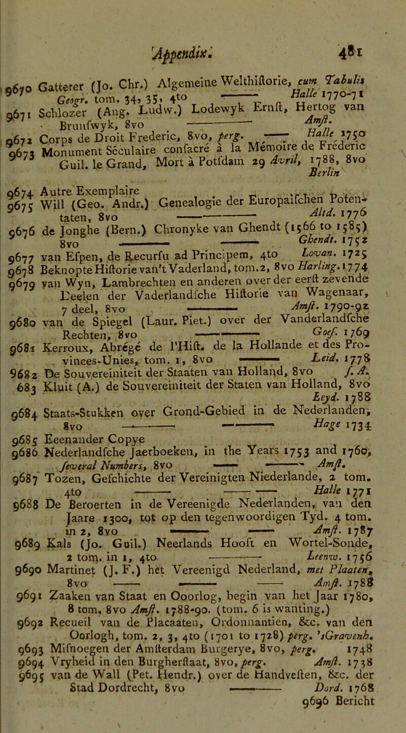 taten, 8vo Altd. 1776 Idle II 9 V KJ Q \ 0676 de Jonghe (Bern.) Chronyke van Ghendt (1566 to 15s?) y ' gvo& Ghendt. 175* 0677 van Efpen, de Recurfu ad Principem, 4to Lowan. 1725 0678 BeknopteHiftorie van’t Vaderland, tom.2, %'soHarling.\wj']\ 0679 van Wyn, Lambrechten en anderen oyer der eerft zevende Deelen der Vaderlandfche Hiftorie van Wagenaar, 7 deel, 8vo 1 Amfi. 1790-92 9680 van de Spiegel (Laur. Piet.) over der Vanderlandfche Rechten, 8vo Goeft, 1769 9681 Kerroux, Abregc de PHift. de la Hollande et des Pro- vinces-Unies, tom. 1, 8vo - Leid. 1778 9682 De Souvereiniteit der Staaten van Holland, Svo /. A. 68? Kluit (A.) de Souvereiniteit der Staten van Holland, 8vo J 1 Lejd. 1788 9684 Staats-Stukken over Grond-Gebied in de Nederlanden, 8vo — — HaSe ‘734: 9685 Eeenander Copye 9686 Nederlandfche Jaerboeken, in the Years 1753 and *76°» federal Numbers, 8vo —— Am ft, 9687 Tozen, Gefchichte der Vereinigten Niederlande, 2 tom. 4to Halle 1771 9688 De Beroerten in de Vereenigde Nederlanden, van den Jaare 1300, tot op den tegenwoordigen Tyd. 4 tom. in 2, 8vo — ——- Amft. 1787 9689 Rais (Jo. Guil.) Neerlands Hooft en Wortel-Sonde, 2 torn- in 1, 4to Leenw. 1756 9690 Martinet (J. F.) het Yereenigd Nederland, met Plaaten, 8vo —— Amfi. 1788 9691 Zaaken van Staat en Ooorlog, begin van het Jaar 1780, 8 tom. 8vo Amft. 1788-90. (tom. 6 is wanting.) 9692 Recueil van de Placaaten, Ordonnantien, &c. van den Oorlogh, tom. 2, 3, 4to (1701 to 1728) perg. ’sGravenb. 9693 Mifnoegen der Amlterdam Burgerye, 8vo, perg. 1748 9694 Vryheid in den Burgherflaat, Svo, perg. Amft. 1738 9695 van de Wall (Pet. Hendr.) over de Handvelten, &c. der Stad Dordrecht, 8vp Dord. 1768 9696 Bericht