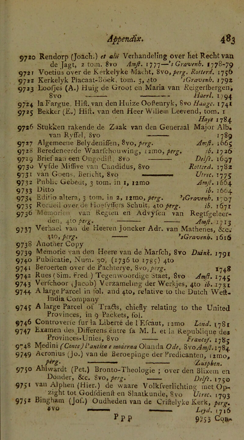 97jo Rendorp (Joach.) et alii Verhandeling over het Rechtvan de Jagt, 2 tom. 8vo Amft. 1777—’s Gravenh. 1778-79 9721 Voetius over de Kerkelyke Macht, 8vo,perg. Rotterd. 1756 9722 Kerkelyk Placaat-Boek, tom. 3, 4 to ’sGravenh. 1792 9733 Loofjes (A.) Huig de Groot en Maria van -Keigerfbergen, 8 vo Haerl. 1794 9724 laFargue Hift.van den Huize OoPenryk, 8vo Haage. 1741 9725 Bettker (E.) Hid. van den Heer Wdiem Leevend, tom. 1 Haye 1784 9726 Stukken rakende de Zaak van den Generaal Major Alb. van Ryffel, Svo 9727 Algemeene Belydeniflen, $vo,perg. 971ft Beredeneerde Waarfchouwing, izmo, ferg. 9729 Brief aaa een Ong-odift , 8vo 9730 Vyfde Mi (live van Candidus, 8vo 9731 van Goens, Bericht, 8vo 1789 Amft. 1665 ib. 1726 Delft. 1697 Rot teed. 1782 Utrec. 1775 Amft. 1664. ib. 1664 9732 Public Gebeut, 3 tom. in 1, i2mo 9733 Ditto 9734 Edhio altera, 3 tom. in 2, nmo, ferg. *,tGravenh. 1707 9735 Recueil over de Hoefyffers Schult, $\o perg. ib. 1671 9736 'MSmorien van Regten en Advyleu van Regtfgeleer- den, 4to peig. Amft. 1713 9737 verhael van de Heeren joncker Adr. van Mathenes, &c; 4to, pcrg. ’sGra.'venb. 1616 9738 Another Copy 9739 Memorie van den Heere van de Marfch, 8vo Duink. 1791 9740 Pubiicatie, Num. 30, (1736 to 1785) 4to 9741 Beroerten over de Pachterye, 8vo,perg. 1740 9742 Rues (Sim. Fred ) Tegenwoordige Staet, Svo Amft. 1745 9743 Verfchoor <Jacob) Verzameling der Werkjes, 4to ib.. 1731 9744 A large Parcel in fol. and 4to, relative to the Dutch Weft. India Company 9745 A large Parcel of Tratts, chiefly relating to the United Provinces, in 9 Packets, fol. 9746 Controvede fur la Liberte de 1 Efcaut, umo Land. j78i 9747 Examen des DifFerens entre fa M. I. et la Republique des Provinces-Unies, 8vo Franco/, 1785 9748 Medini (Conte) l'antica e moaerna Olanda Ode, SvoAmft. 1784 9749 Acronius (Jo.) van de Beroepinge der Predicanten, umo, P*rg' r — Autphen. 9750 Ahlvvardt (Pet.) Bronto-Theologie ; over den Blixem en Donder, &c. Svo,perg.' Delft. 1750 9751 van Alphen (Hier.) de waare Volkfverlichting met Op-, zight tot Godfdienft en Slaatkunde, Svo three. 1703 9752 Bingham (Jof.) Oudheden van de Criftelyke Kerk, per*. avo '■ '■ - Leyd. 1716 PPP 9^53