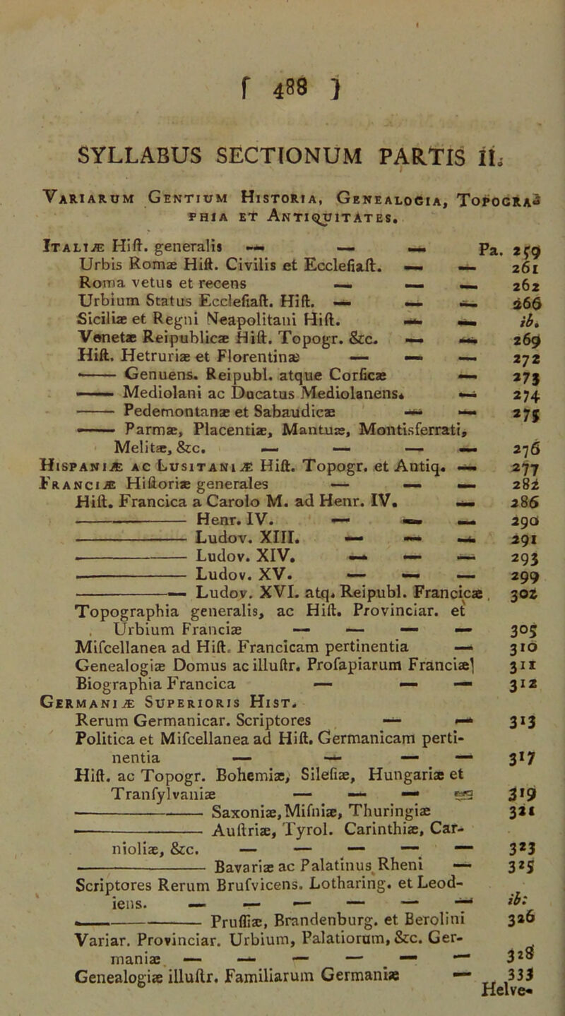 SYLLABUS SECTIONUM PARTIS IL VaRIarum Gentium Historia, Genealogia, Topocra^ PHIA ET AnTIQUITATES. It alije Hift. generalis —- — Urbis Romae Hift. Civilis et Ecclefiaft. Roma vetus et recens — — _ Urbium Status Ecclefiaft. Hid. — —. Sicilia; et Regni Meapolitani Hift. M Vonetae Reipublicx Hift. Topogr. &c. — m> Hift. Hetrurix et Florentine — — —. • Genuens. Reipubl. atque Corficx «— —— ■ Mediolani ac Ducatus Mediolanens* Pedemontanx et Sabaudicx — - Parma;, Placentix, Mantux, Montisferrati, Melitx, &c. — — — — Hispanic ac Lusitania Hift. Topogr. et Antiq. Franci.® Hiftorix generales — —• — Hift. Francica a Carolo M. ad Henr. IV. — Hear. IV. — — — Ludov. XIII. • Ludov. XIV. —* —- — Ludov. XV. — —- — Ludov. XVI. atq. Reipubl. Francicas Topographia generalis, ac Hift. Provinciar. et Urbium Franciae — — —- — Mifcellanea ad Hift. Francicam pertinentia — Genealogia; Domus acilluftr. Profapiarum Franciae] Biographia Francica *— — —• Germani je Superioris Hist. Rerum Germanicar. Scriptores Politicaet Mifcellanea ad Hift. Germanicam perti nentia — — Hift. ac Topogr. Bohemias, Silefiae, Hungariae et Tranfylvanix — — —• 5 Saxonix,Mifnix, Thuringiae Auftriae, Tyrol. Carinthiae, Car- Pa. ifgi 261 262 266 ib, 269 272 *75 *74 27$ 276 277 282 286 290 291 293 299 302 305 310 311 3IZ — 3*3 - - 317 3*9 321 nioliae, &c. Bavarix ac Palatinus Rheni — Scriptores Rerum Brufvicens. Lotharing. etLeod- - — Prufliac, Brandenburg, et Berolini Variar. Provinciar. Urbium, Palatiorum, &c. Ger- man ix — — — — — Genealogiae illuftr. Familiarum Germania 323 3*S ib: 326 328' 333 Helve*