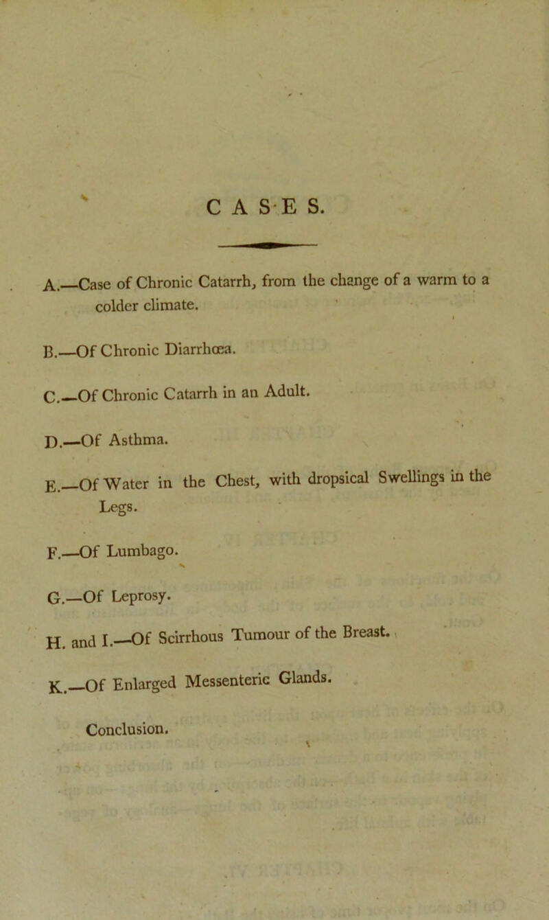 s C A S E S. A. —Case of Chronic Catarrh, from the change of a warm to a colder climate. B. —Of Chronic Diarrhoea. C. —Of Chronic Catarrh in an Adult. D. —Of Asthma. E —Of Water in the Chest, with dropsical Swellings in the Legs. F. —Of Lumbago. N G. —Of Leprosy. Ej ancl l. Of Scirrhous Tumour of the Breast. K.—Of Enlarged Messenteric Glands. Conclusion.