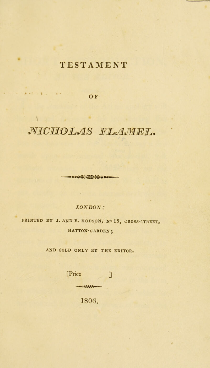 TESTAMENT P • \ OF \ ♦ aNICHOLAS 'FLAMME, LONDON : PRINTED BY J. AND E. HODSON, N° 15, CROSS-STREET, H ATTON-GARDEN J AND SOLD ONLY BY THE EDITOR. [Price ] 180G.