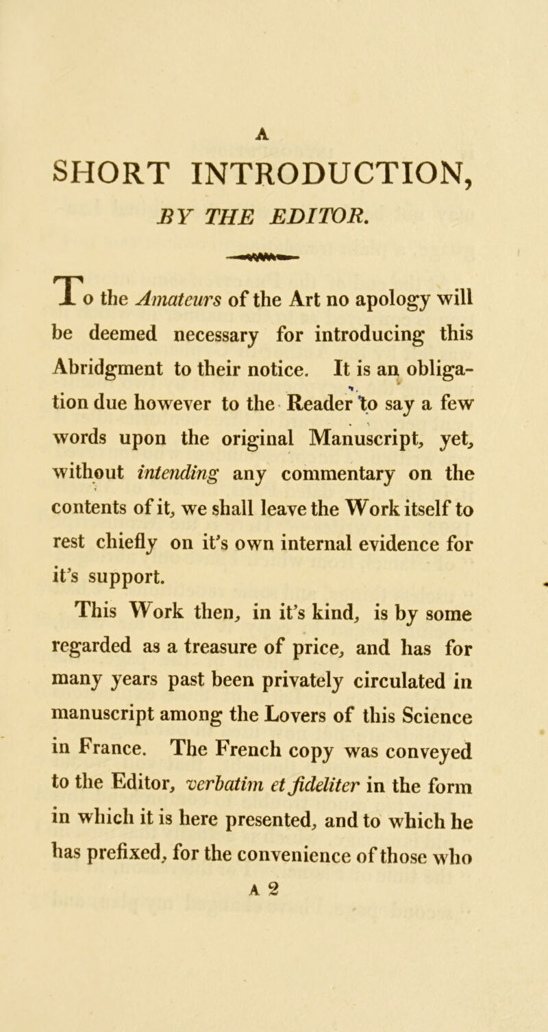 A SHORT INTRODUCTION, BY THE EDITOR. To the Amateurs of the Art no apology will be deemed necessary for introducing this Abridgment to their notice. It is an obliga- •*. tion due however to the Reader to say a few words upon the original Manuscript, yet, without intending any commentary on the contents of it, we shall leave the Work itself to rest chiefly on it's own internal evidence for it’s support. This Work then, in it’s kind, is by some regarded as a treasure of price, and has for many years past been privately circulated in manuscript among the Lovers of this Science in France. The French copy was conveyed to the Editor, verbatim etjideliter in the form in which it is here presented, and to which he has prefixed, for the convenience of those who a 2