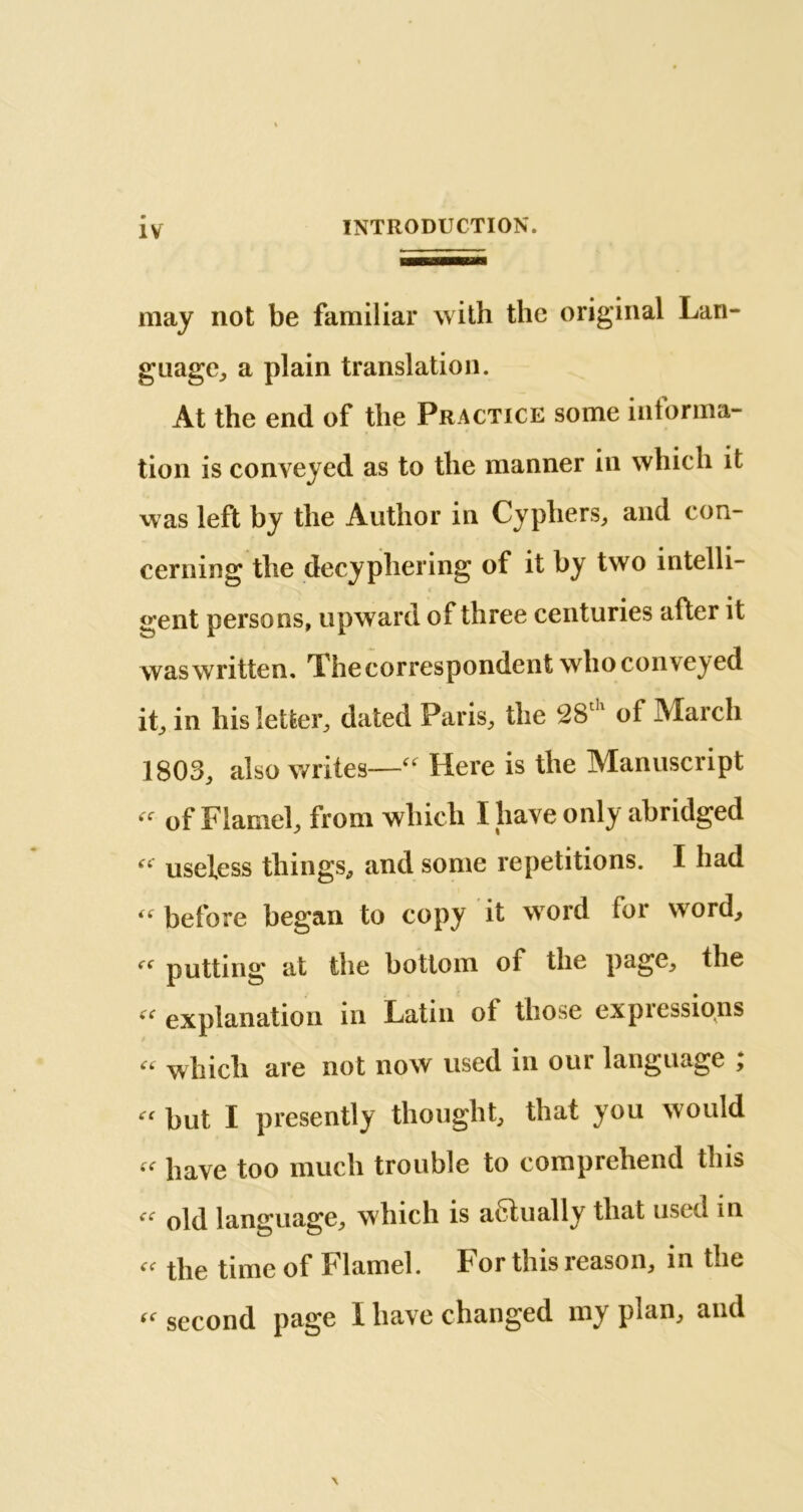 may not be familiar with the original Lan- guage, a plain translation. At the end of the Practice some informa- tion is conveyed as to the manner in which it was left by the Author in Cyphers, and con- cerning the decyphering of it by two intelli- gent persons, upward of three centuries after it was written. The correspondent who conveyed it, in his letter, dated Paris, the 28th of March 1803, also writes—“ Here is the Manuscript “ of Flamel, from which I have only abridged “ useless things, and some repetitions. I had “ before began to copy it word for word, f( putting at the bottom of the page, the (C explanation in Latin ot those expiessions « which are not now used in our language ; “ but I presently thought, that you would «■ have too much trouble to comprehend this iC old language, which is actually that used in the time of Flamel. For this reason, in the « second page I have changed my plan, and