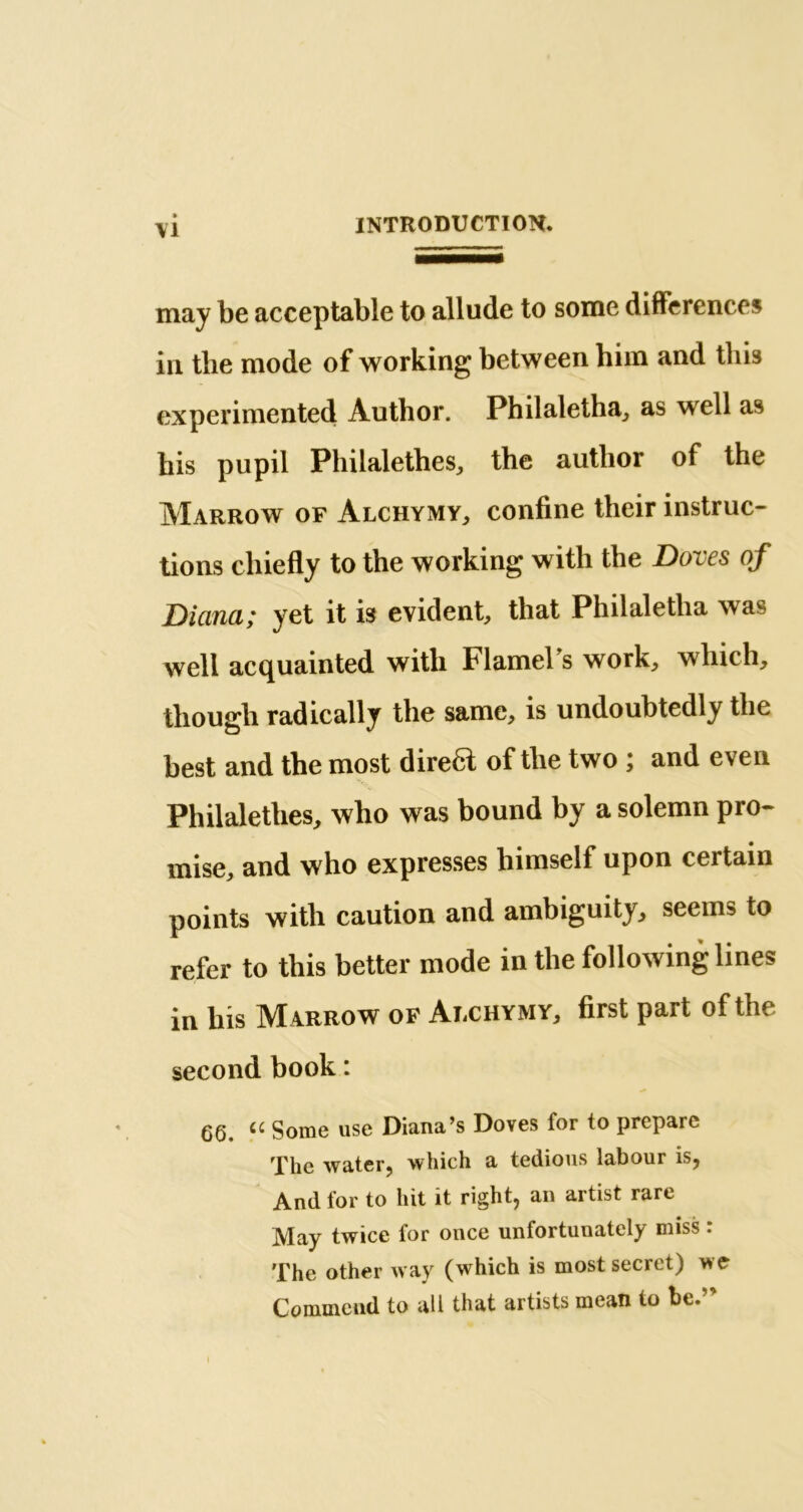 may be acceptable to allude to some differences in the mode of working between him and this experimented Author. Philaletha, as well as his pupil Philalethes, the author of the Marrow of Alchymy, confine their instruc- tions chiefly to the working with the Doves of Diana; yet it is evident, that Philaletlia was well acquainted with Flamel’s work, which, though radically the same, is undoubtedly the best and the most direa of the two ; and even Philalethes, who was bound by a solemn pro- mise, and who expresses himself upon certain points with caution and ambiguity, seeins to refer to this better mode in the following lines in his Marrow of Alchymy, first part of the second book : 66. Some use Diana’s Doves for to prepare The water, which a tedious labour is, And for to hit it right, an artist rare May twice for once unfortunately miss : The other way (which is most secret) we Commend to all that artists mean to be.