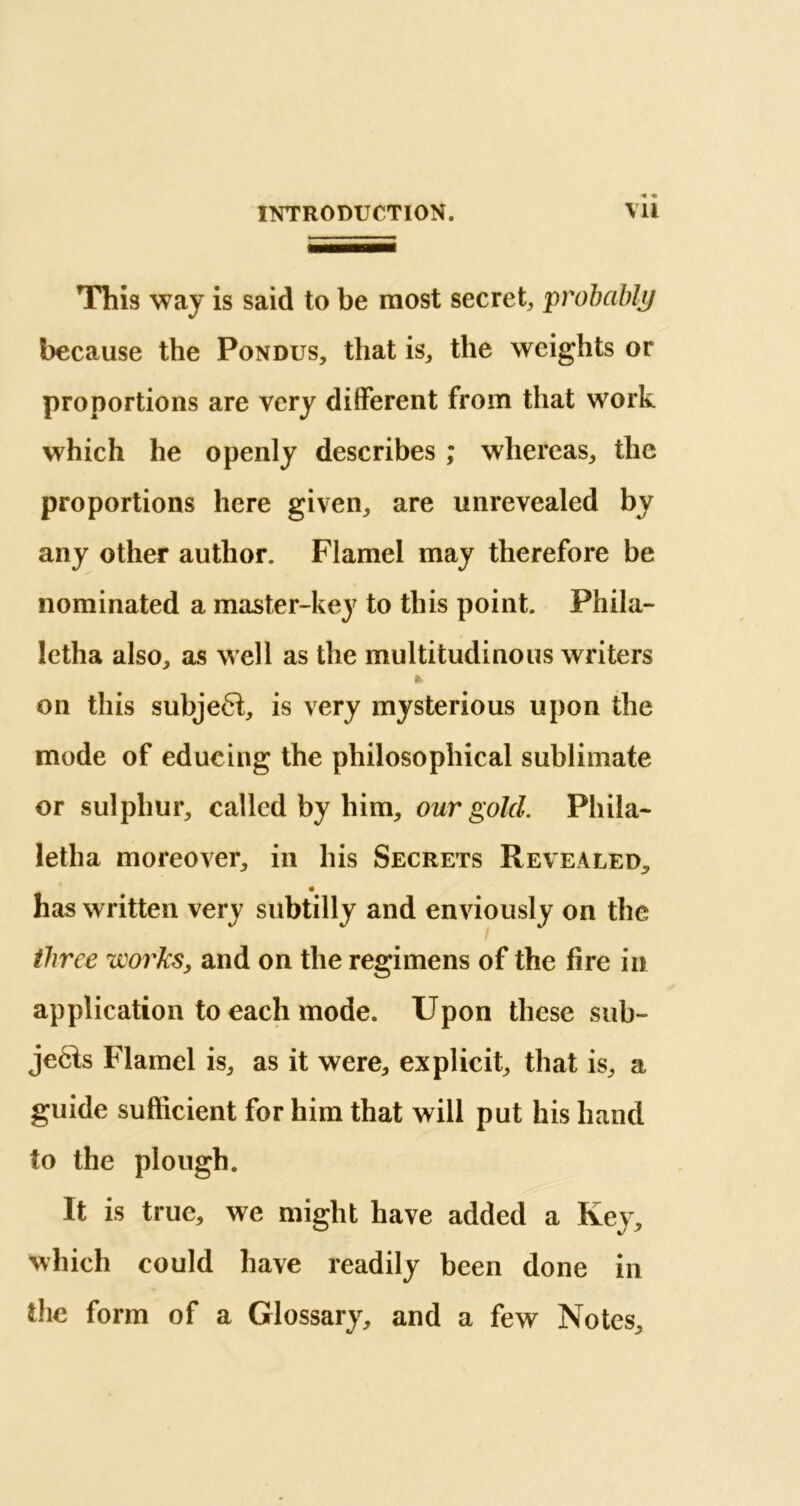 This way is said to be most secret, probably because the Pondus, that is, the weights or proportions are very different from that work which he openly describes ; whereas, the proportions here given, are unrevealed by any other author. Flamel may therefore be nominated a master-key to this point. Phila- letha also, as well as the multitudinous writers * on this subject, is very mysterious upon the mode of educing the philosophical sublimate or sulphur, called by him, our gold. Phila- letha moreover, in his Secrets Revealed, has written very subtilly and enviously on the three works, and on the regimens of the fire in application to each mode. Upon these sub- je6is Flamel is, as it were, explicit, that is, a guide sufficient for him that will put his hand to the plough. It is true, we might have added a Key, which could have readily been done in the form of a Glossary, and a few Notes,