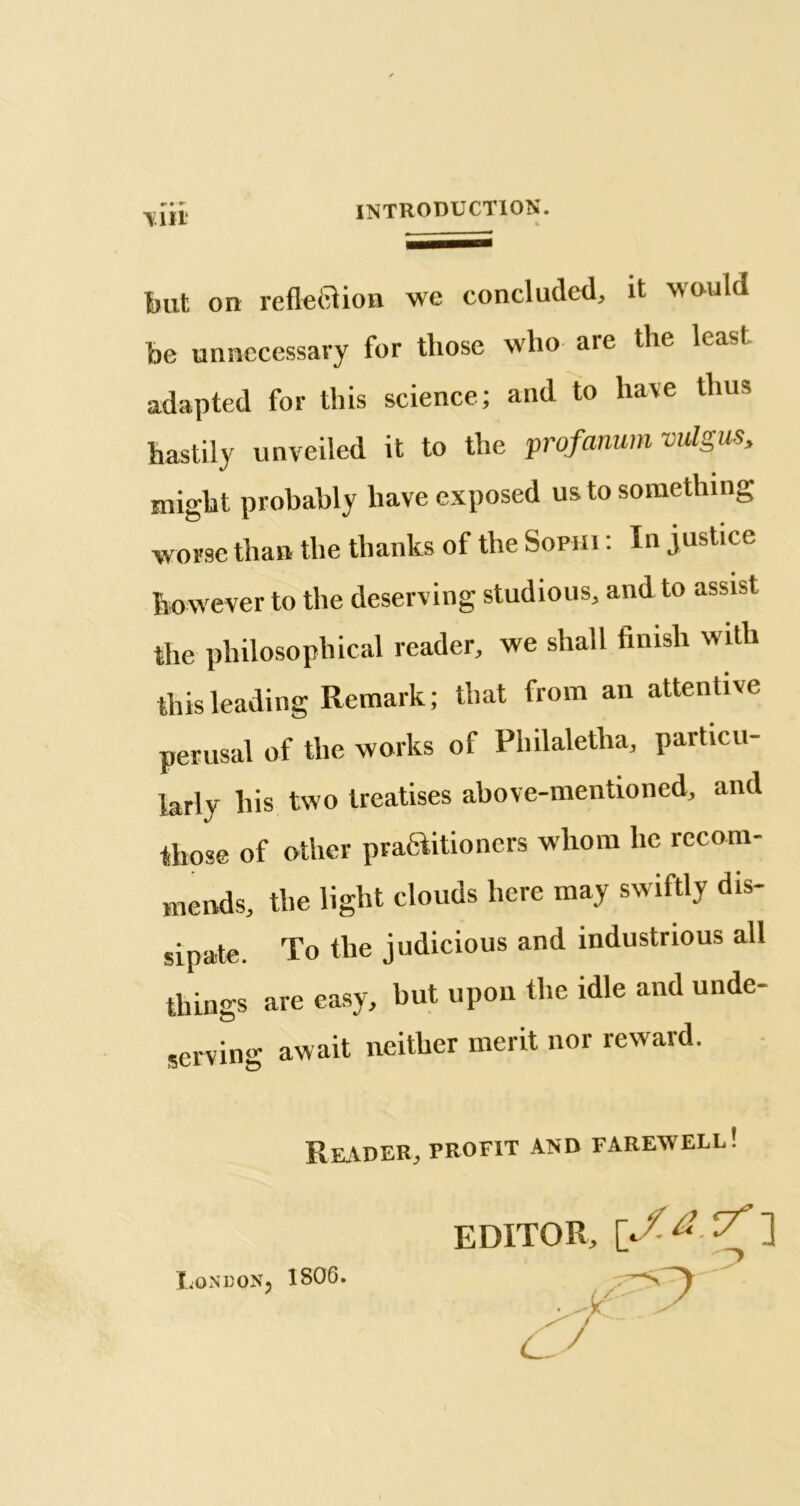 \in but on reflexion we concluded, it would be unnecessary for those who are the lcasl adapted for this science; and to ha\e thus hastily unveiled it to the profanum vulgus, might probably have exposed us to something worse than the thanks of the Sophi : In justice however to the deserving studious, and to assist the philosophical reader, we shall finish with this leading Remark; that from an attentive perusal of the works of Pliilaletha, particu- larly his two treatises above-mentioned, and those of other practitioners whom lie recom- mends, the light clouds here may swiftly dis- sipate. To the judicious and industrious all things are easy, but upon the idle and unde- serving await neither merit nor reward. Reader, profit and farewell! editor, \f-&-r7' ] LqndoNj 1806.