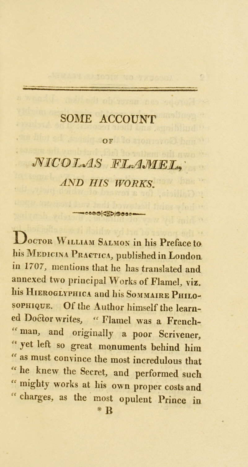 SOME ACCOUNT OF % mc o L + JS FJL^MEE, ' AND HIS WORKS. Doctor YV illiam Salmon in his Preface to his Medicina Practica, published in London in 1/07, mentions that he has translated and annexed two principal Works of Flameh viz, his Hieroglyphica and his Sommaire Philo- sophique. Of the Author himself the learn- ed Doctor writes, Flamel was a French- man, and originally a poor Scrivener, ‘ yet left so great monuments behind him “ as must convince the most incredulous that he knew the Secret, and performed such mighty works at his own proper costs and charges, as the most opulent Prince in » B