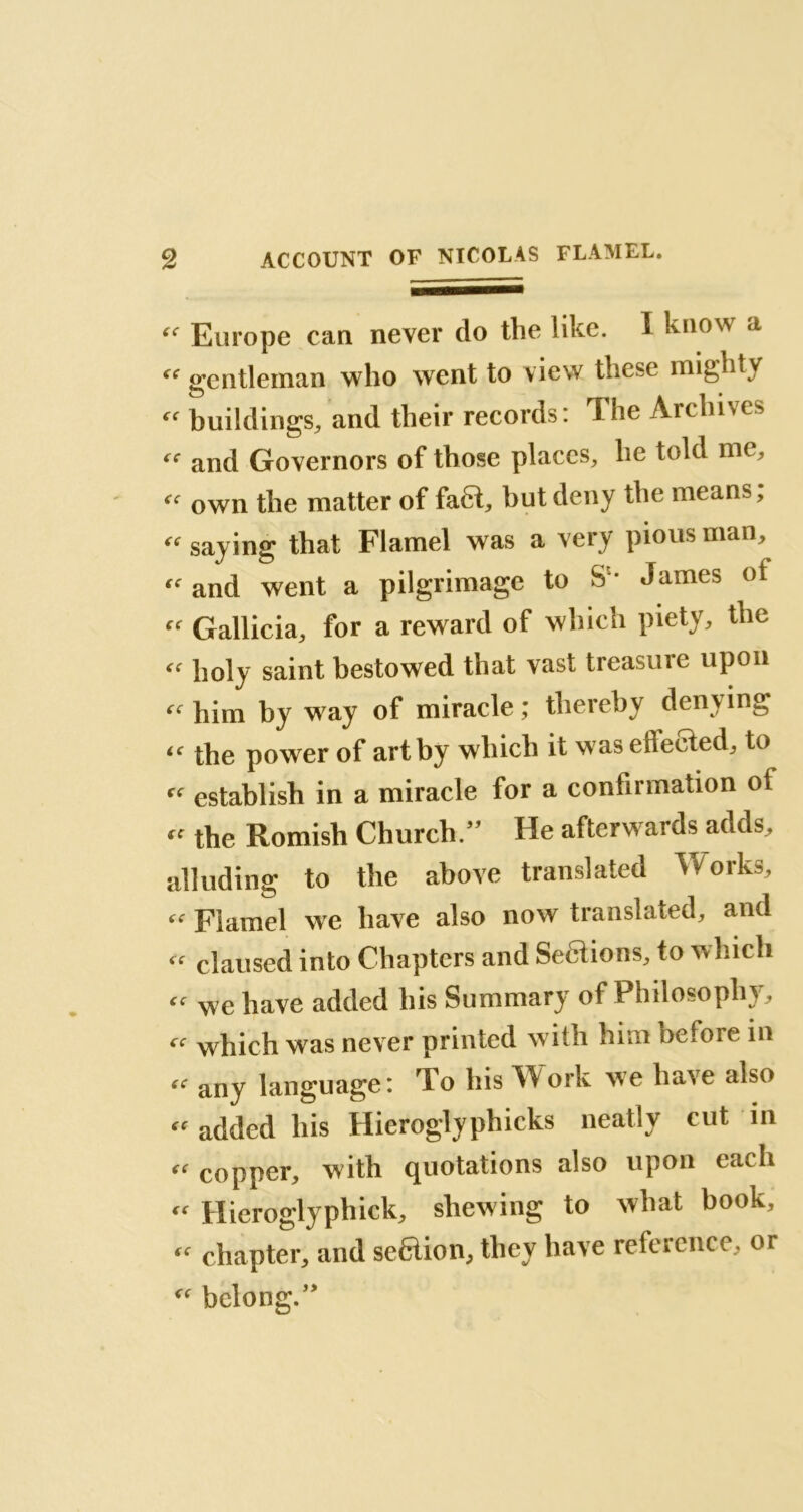 “ Europe can never do the like. I know a “ gentleman who went to view these mighty  buildings, and their records: The Archives and Governors of those places, he told me, “ own the matter of fa6t, but deny the means, « saying that Flamel was a very pious man, and went a pilgrimage to S ' James of « Gallicia, for a reward of winch piety, the « holy saint bestowed that vast treasure upon cc him by way of miracle; thereby denying iC the power of art by which it was effected, to “ establish in a miracle for a confirmation of « the Romish Church/’ He afterwards adds, alluding to the above translated Works, Flamel we have also now translated, and claused into Chapters and Sedtions, to which « we have added his Summary of Philosophy, cc which was never printed with him nefore in ec any language: To his Work we have also « added his Hieroglyphicks neatly cut in copper, with quotations also upon each « Hieroglyphick, shewing to what book, «• chapter, and seftion, they have reference, or “ belong.”