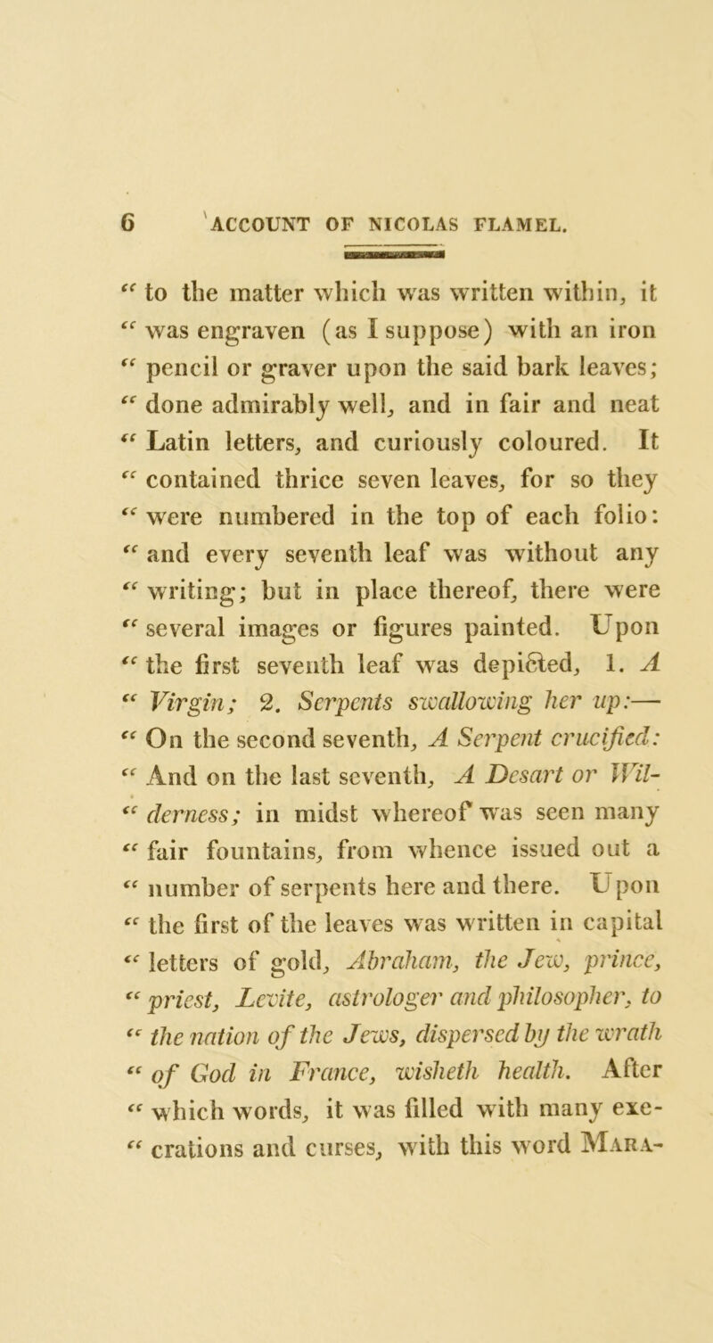  to the matter which was written within, it  was engraven (as I suppose) with an iron “ pencil or graver upon the said bark leaves; “ done admirably well, and in fair and neat  Latin letters, and curiously coloured. It  contained thrice seven leaves, for so they  were numbered in the top of each folio:  and every seventh leaf was without any writing; but in place thereof, there were “ several images or figures painted. Upon  the first seventh leaf was depicted, 1. A « Virgin; 2. Serpents swallowing her up:—■  On the second seventh, A Serpent crucified: “ And on the last seventh, A Desart or JÏÏÎ- $ “ demess; in midst whereof wras seen many cc fair fountains, from whence issued out a <<r number of serpents here and there. U pon “ the first of the leaves w as w ritten in capital letters of gold, Abraham, the Jew, prince, « priest, Lévité, astrologer and philosopher, to “ the nation of the Jews, dispersed bp the wrath “ of Gocl in France, wisheth health. After “ which words, it was filled with many exe- “ orations and curses, with this word Mara-