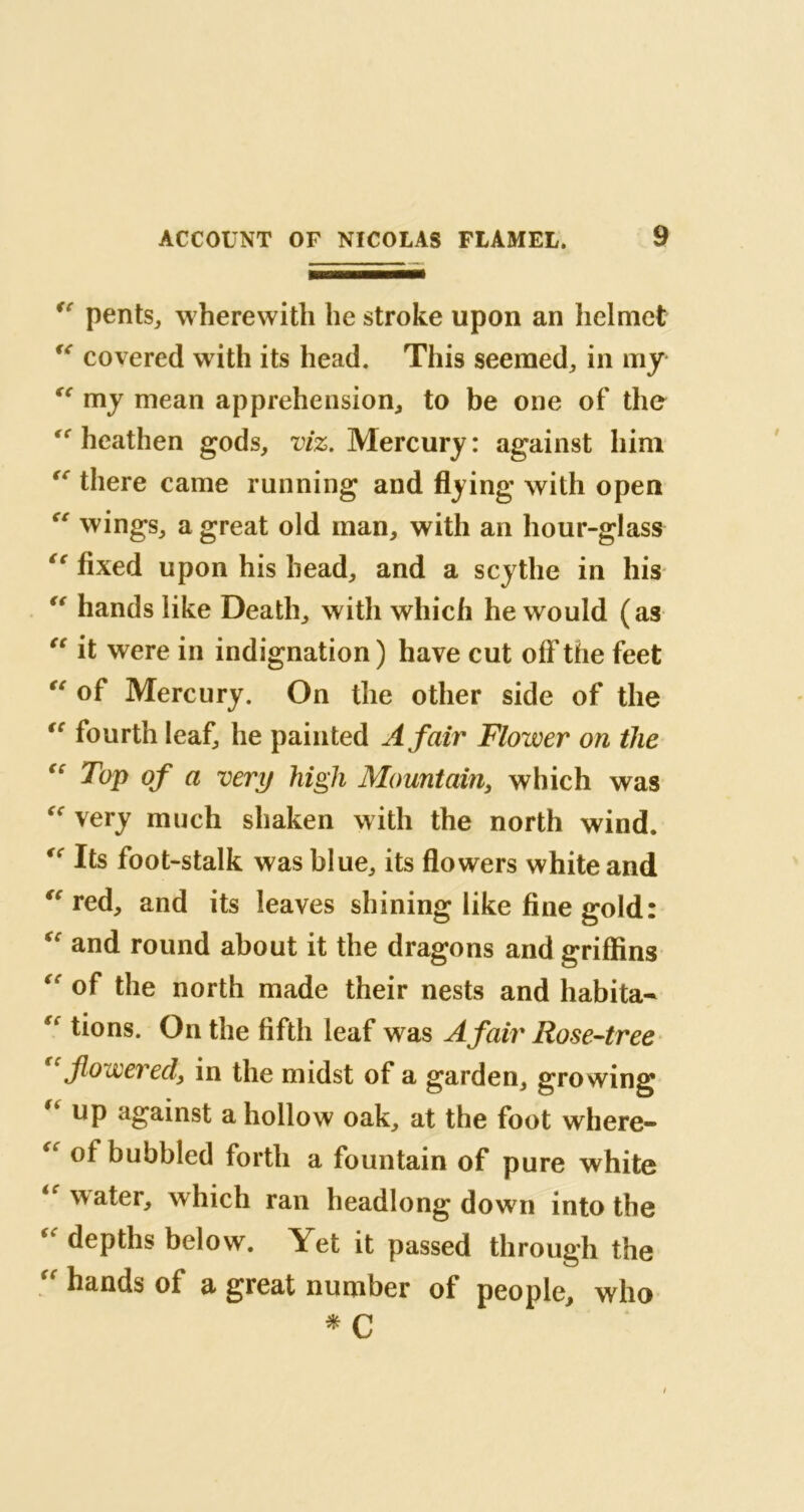 *r pents, w herewith lie stroke upon an helmet “ covered with its head. This seemed,, in my “ my mean apprehension, to be one of the  heathen gods, viz. Mercury: against him there came running and flying with open “ wings, a great old man, with an hour-glass cc fixed upon his head, and a scythe in his “ hands like Death, with which he would (as “ it were in indignation ) have cut off the feet “ of Mercury. On the other side of the “ fourth leaf, he painted A fair Flower on the Top of a very high Mountain, which was very much shaken with the north wind. Its foot-stalk was blue, its flowers white and “ red, and its leaves shining like fine gold: and round about it the dragons and griffins “ of the north made their nests and habita- €t tions. On the fifth leaf was A fair Rose-tree flowered, in the midst of a garden, growing up against a hollow oak, at the foot where- “ °* bubbled forth a fountain of pure white water, which ran headlong down into the “ depths below. Yet it passed through the “ hands of a great number of people, who * C