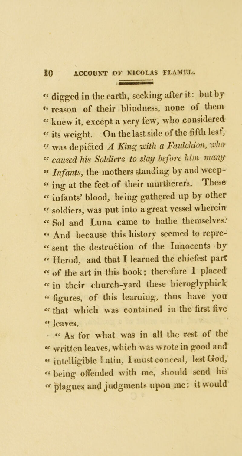 « digged in the earth, seeking after it: but by reason of their blindness, none ot them <( knew it, except a very few, who considered €{ its weight. On the last side of the fifth leaf, ec was depicted A King 'with a Fciulchion, who « caused his Soldiers to slay before him many €e Infants, the mothers standing by and weep- “ ins: at the feet of their murtlierers. These a “ infants* blood, being gathered up by other “ soldiers, was put into a great vessel wherein “ Sol and Luna came to bathe themselves: « And because this history seemed to repre- “ sent the destruction of the Innocents by Herod, and that I learned the chiefest part ff of the art in this book ; therefore I placed in their church-yard these hieroglyphick “ figures, of this learning, thus have you “ that which was contained in the first five “ leaves. “■ As for what was in all the rest of the “ written leaves, which was wrote in good and « intelligible l atin, I must conceal, lest God, ei being: offended with me, should send his « plagues and judgments upon me: it would