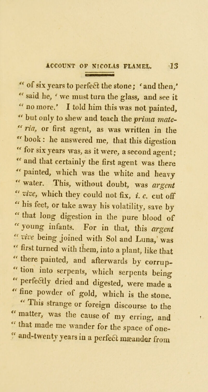 “ of six years to pcrfeéî the stone ; € and then/ said he, e we must turn the glass, and see it “ no more/ I told him this was not painted, “ but only to shew and teach the prima mate- ria, or first agent, as was written in the rr book : he answered me, that this digestion “ f°r six years was, as it were, a second agent; and that certainly the first agent was there “ painted, which was the white and heavy water. This, without doubt, was argent “ vive, which they could not fix, i. e. cut off “ his feet, or take away his volatility, save by “ that long digestion in the pure blood of  young infants. For in that, this argent cive being joined with Sol and Luna, was “ first turned with them, into a plant, like that “ there painted, and afterwards by corrup- tion into serpents, which serpents being  Perfe6% dried and digested, were made a fine Powder of gold, which is the stone. “ This strange or foreign discourse to the matter, was tae cause of my erring, and that made me w ander for the space of one-  and-twenty years in a perfect mæander from
