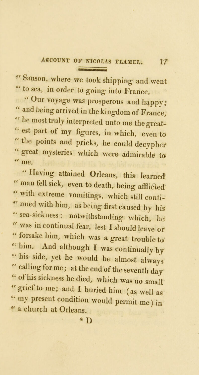 Sanson, where we took shipping and went “ to sea, in order to going into France. “ *>UI' voyage was prosperous and happy “ and being arrived in the kingdom of France, he most truly interpreted unto me the great- est part of my figures, in which, even to the points and pricks, he could decypher great mysteries which were admirable to me. <( (C <c cc “ Having attained Orleans, this learned “ man fell sick, even to death, being alHicted “ with extreme vomitings, which still conti-  nued with him, as being first caused by his ‘ sea-sickness : notwithstanding which, he  was in continual fear, lest I should leave or “ forsake him, which was a great trouble to “ him. And although I was continually by hi> side, yet he would be almost always  eaUing for me ; at the end of the seventh day “ of his sickness he died, which was no small grief to me; and I buried him (as well as “ my Present condition would permit me ) in  a church at Orleans. * D * »