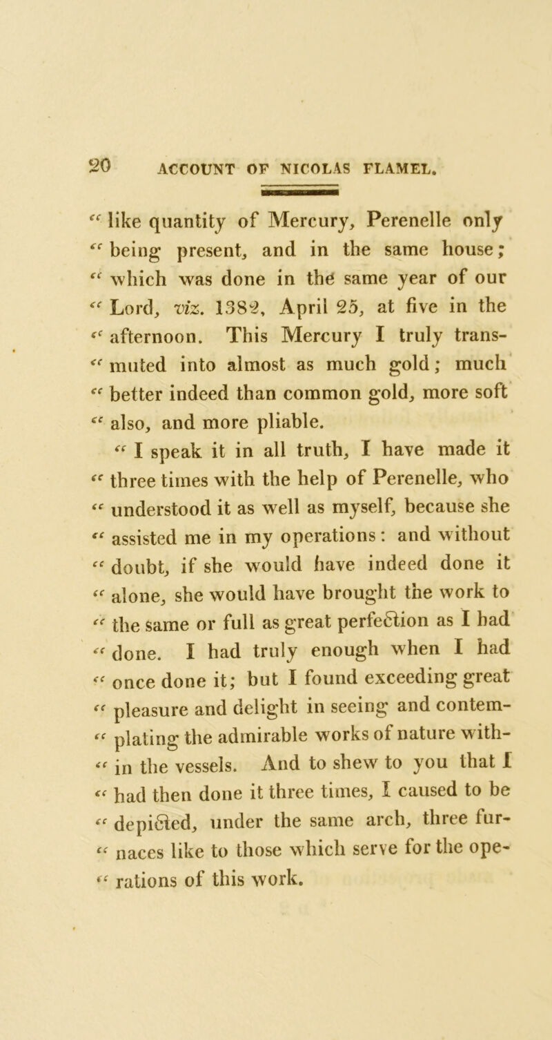 f<: like quantity of Mercury, Perenelle only being present, and in the same house; “ which was done in the same year of our Lord, viz. 1382, April 25, at five in the afternoon. This Mercury I truly trans- muted into almost as much gold ; much better indeed than common gold, more soft also, and more pliable. “ I speak it in all truth, I have made it fC three times with the help of Perenelle, who “ understood it as well as myself, because she “ assisted me in my operations : and without “ doubt, if she w ould have indeed done it a alone, she would have brought the work to “ the same or full as great perfe&ion as I bad “ done. I had truly enough when I had once done it; but I found exceeding great « pleasure and delight in seeing and contem- plating the admirable works ot nature with- in the vessels. And to shew to you that I had then done it three times, I caused to be « depi6ied, under the same arch, three fur- “ naces like to those which serve for the ope- « rations of this work.