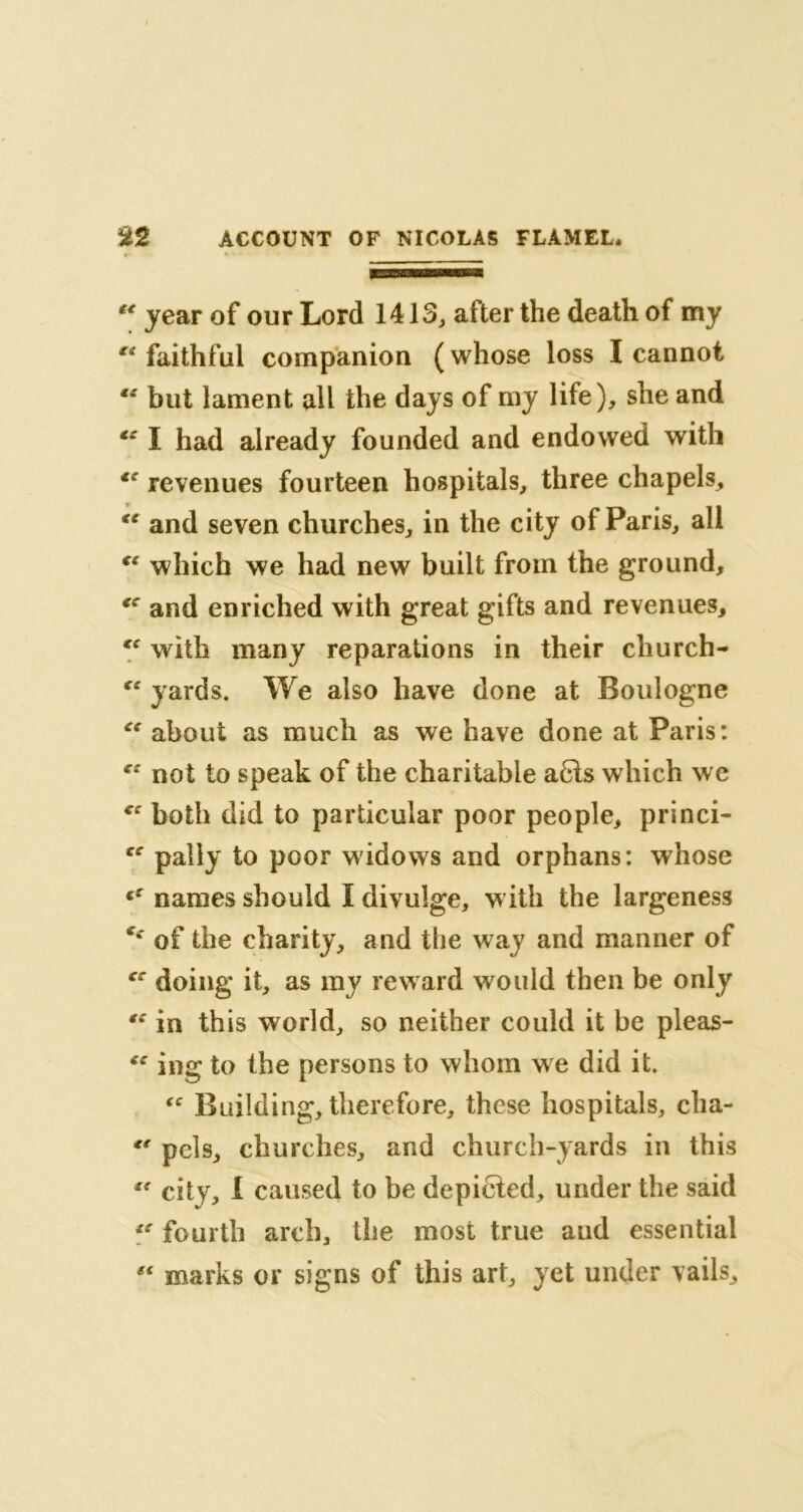 “ year of our Lord 1413, after the death of my faithful companion (whose loss I cannot “ but lament all the days of my life), she and €e I had already founded and endowed with *c revenues fourteen hospitals, three chapels, te and seven churches, in the city of Paris, all “ which we had new built from the ground, *c and enriched with great gifts and revenues, with many reparations in their cliurch- “ yards. We also have done at Boulogne Ci about as much as we have done at Paris: not to speak of the charitable a6ls which we both did to particular poor people, princi- pally to poor widows and orphans: whose fC names should I divulge, w ith the largeness of the charity, and the way and manner of cf doing it, as my reward would then be only te in this world, so neither could it be pleas- ing to the persons to whom we did it. “ Building, therefore, these hospitals, cha- cr pels, churches, and church-yards in this  city, 1 caused to be depicted, under the said te fourth arch, the most true and essential marks or signs of this art, yet under vails.