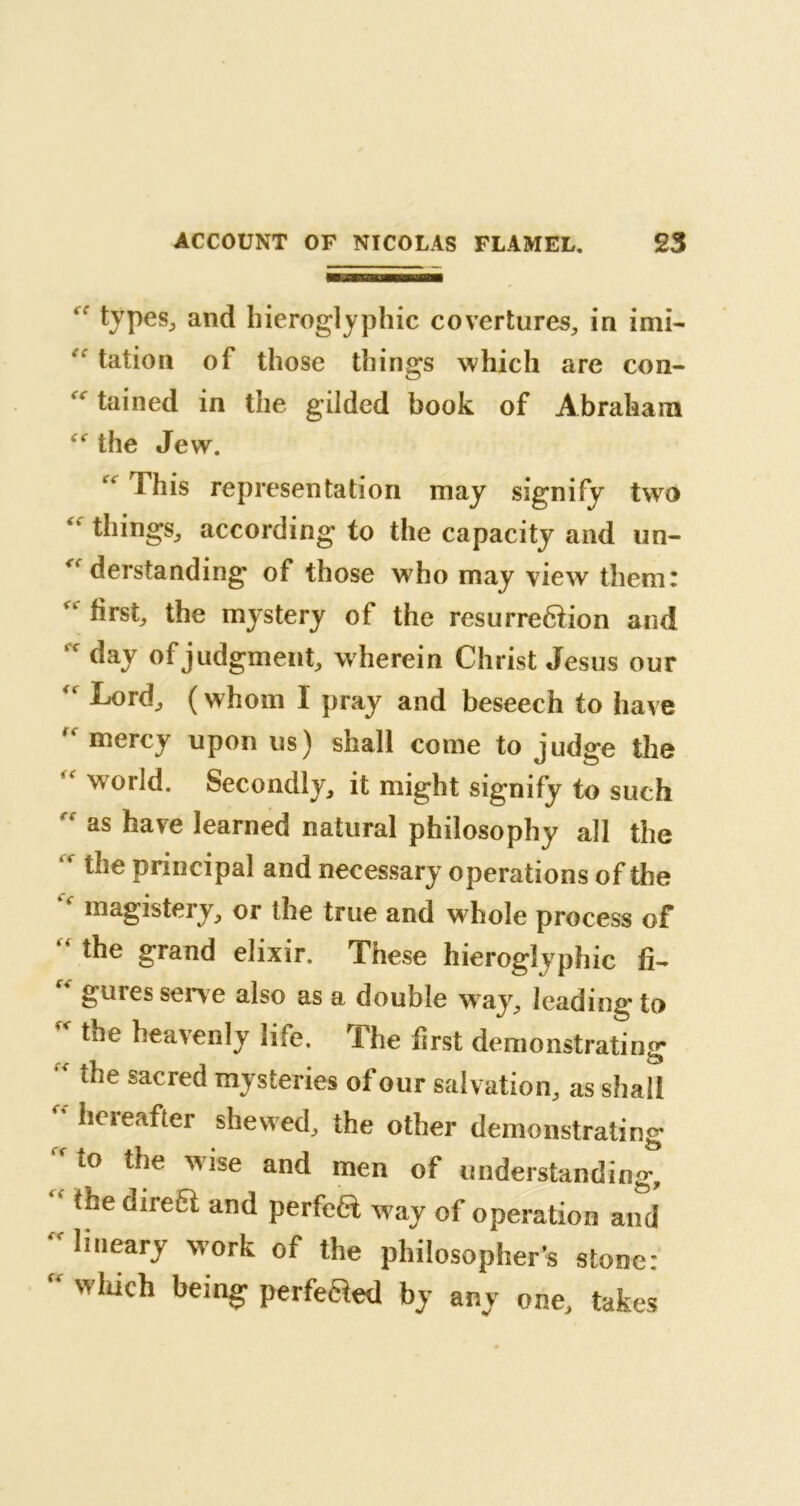 “ types, and hieroglyphic covertures, in imi- *k tation of those things which are con- tained in the gilded book of Abraham “ the Jew. “ This representation may signify two 'l things, according to the capacity and un- derstanding of those who may view them: Vk first, the mystery of the resurreftion and day of judgment, wherein Christ Jesus our “ Tord, (whom I pray and beseech to have  mercy upon us) shall come to judge the ‘ world. Secondly, it might signify to such f as have learned natural philosophy all the '* the principal and necessary operations of the “ magistery, or the true and w hole process of “ the grand elixir. These hieroglyphic fi~ guies sene also as a double w7ay, leading’ to * the heavenly life. The first demonstrating  the sacred mysteries of our salvation, as shall  hereafter Revved, the other demonstrating to the wise and men of understanding, “ tbe direa and P®rfcà way of operation and lineary work of the philosopher’s stone:  which being perfected by any one, takes