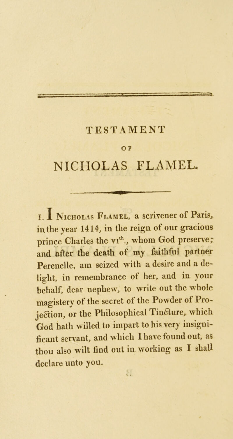 O F NICHOLAS FLAMEL. 1.1 Nicholas Flamel, a scrivener of Paris, in the year 1414, in the reign of our gracious prince Charles the vi‘\, whom God preserve; and after the death of my faithful partner Perenelle, am seized with a desire and a de- light, in remembrance of her, and in your behalf, dear nephew, to write out the whole magistery of the secret of the Powder of Pro- je6lion, or the Philosophical TinQure, which God hath willed to impart to his very insigni- ficant servant, and which I have found out, as thou also wilt find out in working as I shall declare unto you.