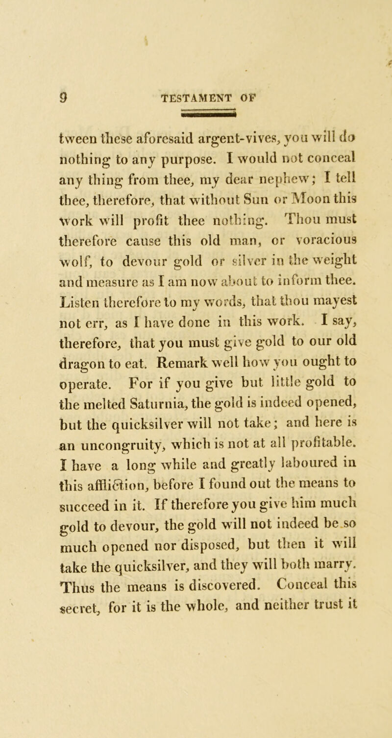 tween these aforesaid argent-vives, you will do nothing to any purpose. I would not conceal any thing from thee, my dear nephew; I tell thee, therefore, that without Sun or Moon this work will profit thee nothing. Thou must therefore cause this old man, or voracious wolf, to devour gold or silver in the weight and measure as I am now about to inform thee. Listen therefore to my words, that thou mayest not err, as I have done in this work. I say, therefore, that you must give gold to our old dragon to eat. Remark well how you ought to operate. For if you give but little gold to the melted Saturnia, the gold is indeed opened, but the quicksilver will not take; and here is an uncongruity, which is not at all profitable. Ï have a long while and greatly laboured in this affiiaion, before I found out the means to succeed in it. If therefore you give him much gold to devour, the gold will not indeed be so much opened nor disposed, but then it will take the quicksilver, and they will both marry. Thus the means is discovered. Conceal this secret, for it is the whole, and neither trust it