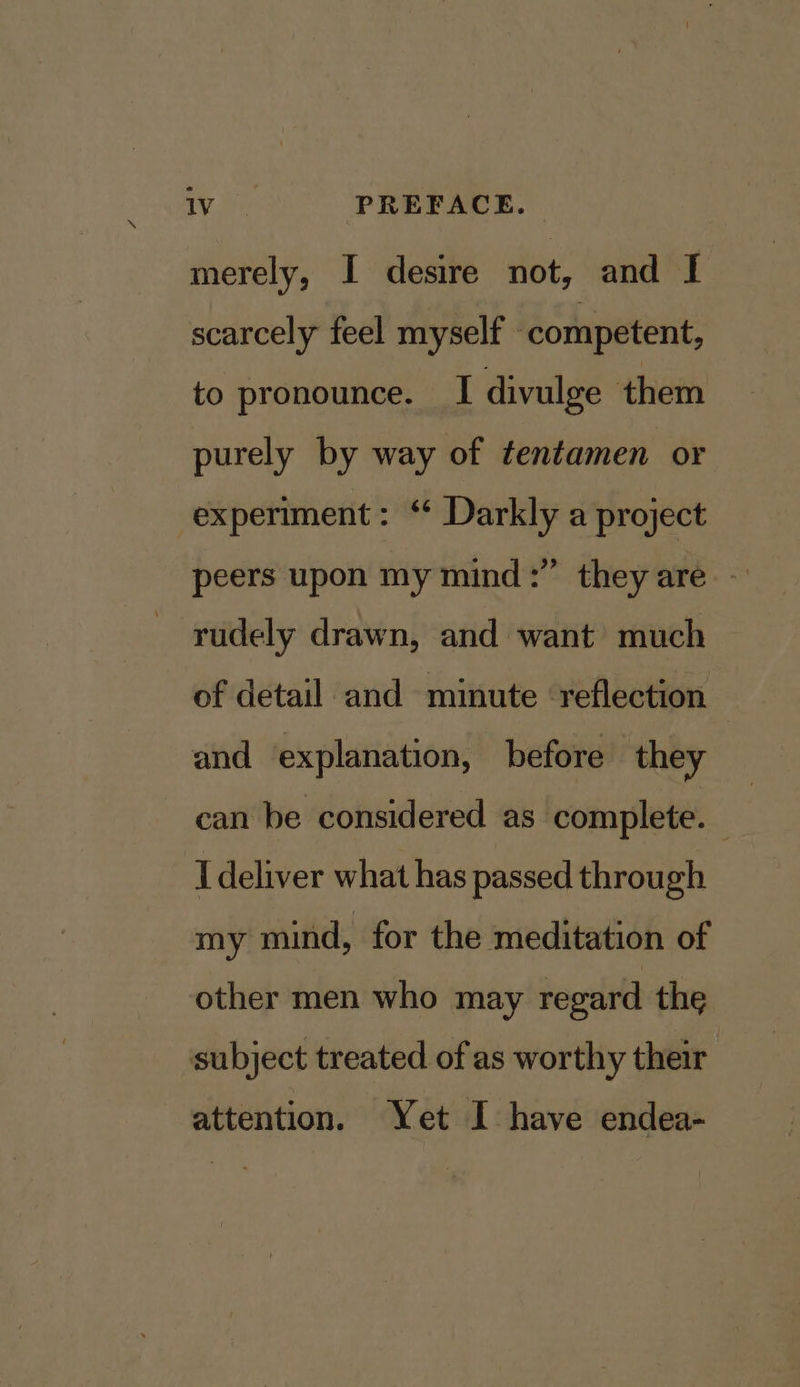 merely, I desire not, and I scarcely feel myself ‘competent, to pronounce. I divulge them purely by way of tentamen or experiment: ‘ Darkly a project peers upon my mind:” they are - rudely drawn, and want much of detail and minute ‘reflection and explanation, before they can be considered as complete. I deliver what has passed through my mind, for the meditation of other men who may regard the subject treated of as worthy their attention. Yet I have endea-