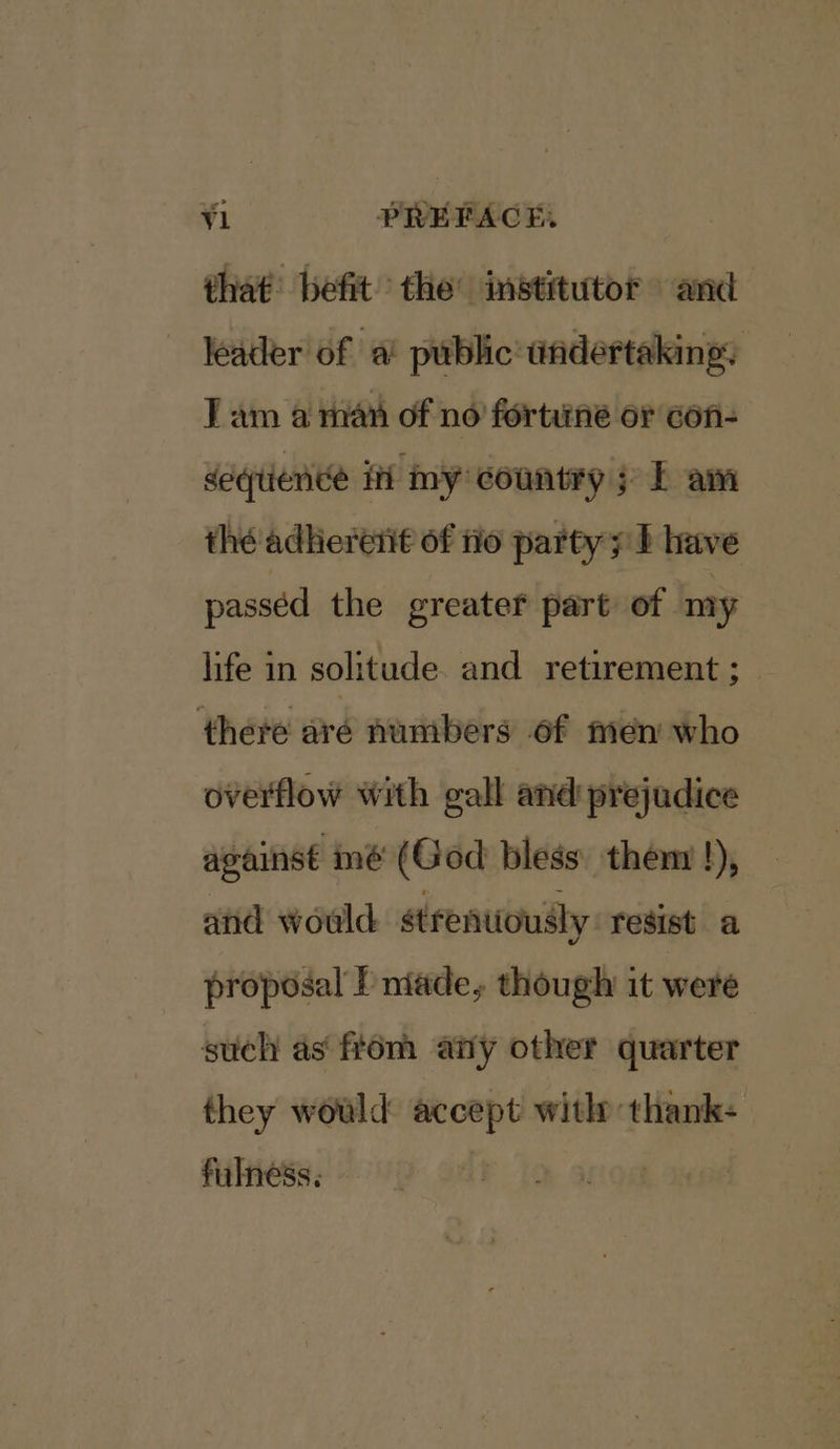 that’ befit the’ institutor and leader of a! public’ undertaking. Tam a man of no fortune or con- deqtiende iti my country; E am thé adhereti€ of tio party; } have passed the greater part of my life in solitude. and retirement ; there are numbers of men who overflow with gall and prejudice against mé (God bless’ them !), and would strenuously resist a proposal Pniade, though it were such as ftom any other quarter they would accept with thank- fulness. i