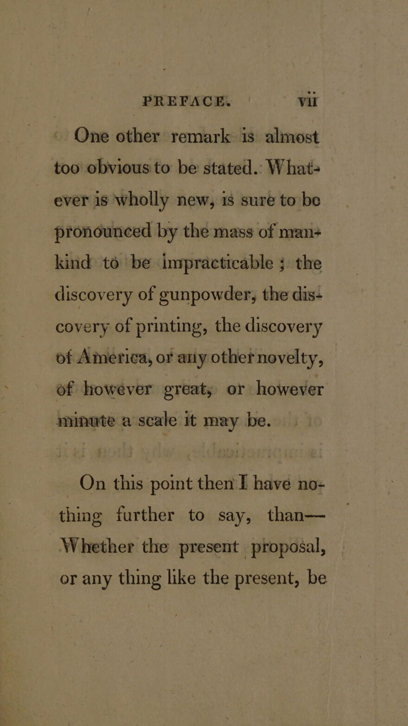 One other remark is almost too obvious to be stated.. What- ever 18 wholly new, 18 sure to be pronounced by the mass of nvan+ kind to be impracticable ; the discovery of gunpowder, the dis- covery of printing, the discovery of America, or any other novelty, of however great; or however minute a scale it may be. On this point then I have no- thing further to say, than— Whether the present proposal, or any thing like the present, be