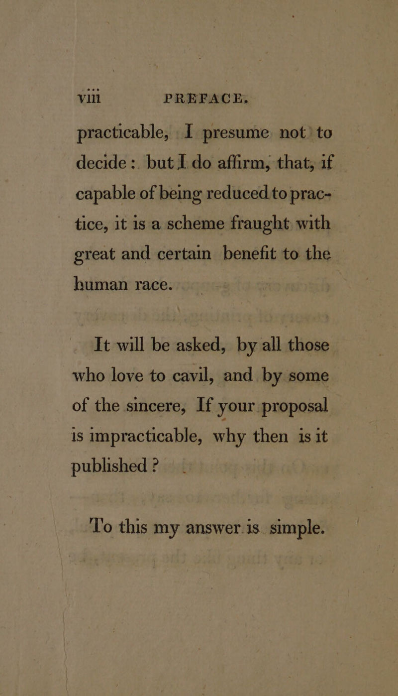 practicable, I presume not’ to decide :. but I. do affirm, that, if capable of being reduced.to prac- ~ tice, it is a scheme fraught with great and certain benefit to the human race. It will be asked, by all those who love to cavil, and by some of the sincere, If your proposal is impracticable, why then is it published ‘To this my answer.is_ simple.