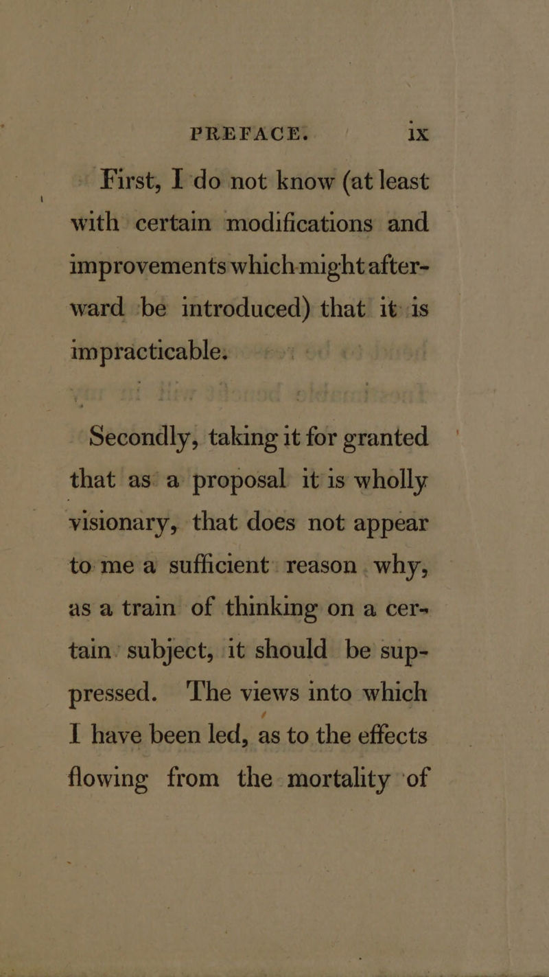 - First, Ido not know (at least with certain modifications and improvements whichmightafter- ward ‘be introduced) that it:is impracticable. Secondly, taking it for granted that as a proposal itis wholly visionary, that does not appear to me a sufficient: reason why, as a train of thinking on a cer- tain’ subject, it should be sup- pressed. The views into which I have been led, un to the effects flowing from the mortality ‘of