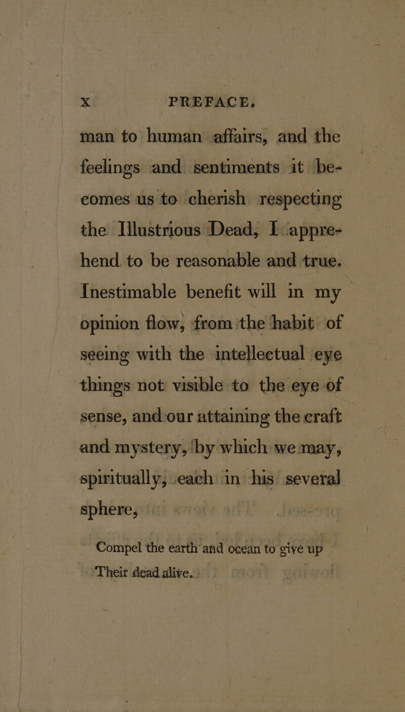 man to human affairs, and the feelings. and sentiments it be- comes us to cherish respecting the Illustrious Dead, I appre- hend to be reasonable and true. Inestimable benefit will in my opinion flow, from the habit of seeing with the intellectual eye things not visible to the eye of sense, andour attaining the craft and mystery, ‘by which we may, spiritually, each in his several sphere, Compel the earth and ocean to give up ‘Their dead alive...