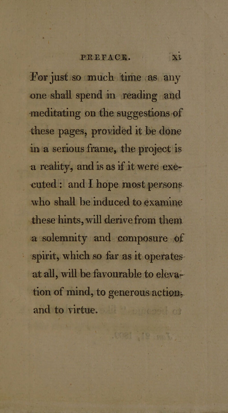 For just so much: time «as. any one shall spend in reading and meditating on the suggestions of these pages, provided it be. done ina serious frame, the project is a reality, and is as if it-were exe- cuted: and I hope most persons who shall be induced to examine these hints, will derive from them a solemnity and composure of - spirit, which so far-as it. operates. at all, will be favourable to eleva- tion of mind, to generous/actions. and to virtue.