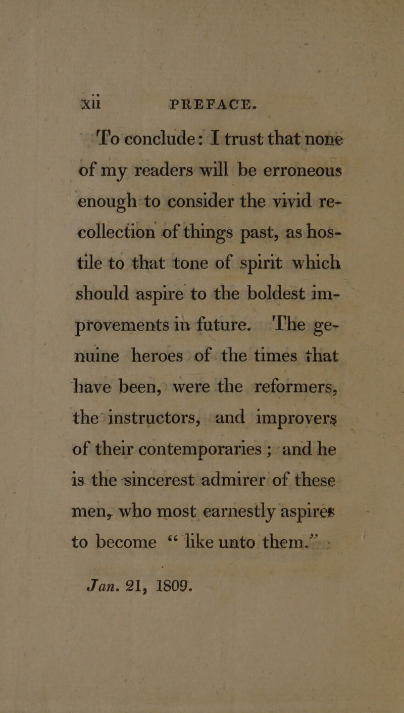 nant PREFACE. ‘Po conclude: [trust that none of my readers will be erroneous enough:to consider the vivid re- collection of things past, as hos- tile to that tone of spirit which should aspire to the boldest im- provements in fature. 'The ge- nuine heroes. of the times that have been,’ were the reformers, the instructors, and improvers _ of their contemporaries ; and he isthe sinderostiadinnidtiof, Bhese men, who most earnestly aspires to become “ like unto them.” Jan. 21, 1809.