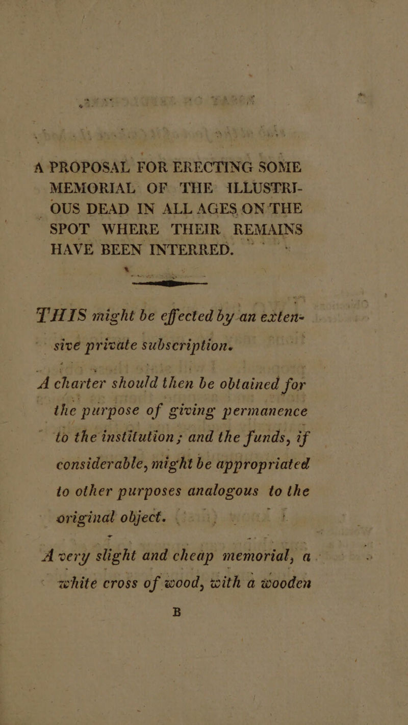 A PROPOSAL FOR ERECTING SOME MEMORIAL OF THE ILLUSTRI- _OUS DEAD IN ALL AGES ON THE SPOT WHERE THEIR REMAINS HAVE BEEN INTERRED. x sd as, THIS might be effected by an eatten sive eeaeas subscription. A Barter should then be obtained for the purpose of giving permanence to the institution ; and the funds, if considerable, might be appropriated to other i ola a tna la to ees original object. - A very slight and cheap memorial, a. white cross of wood, with a wooden B