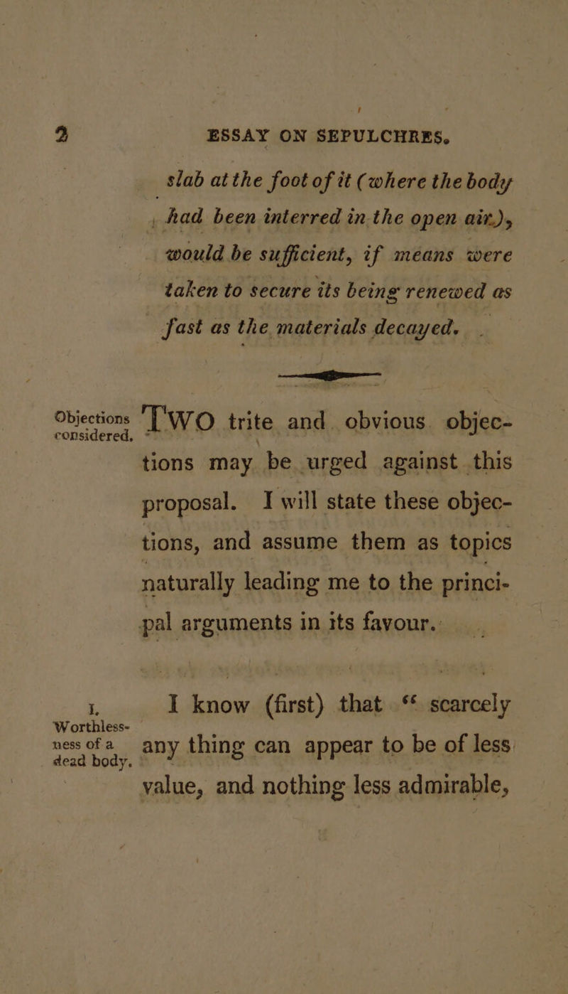 slab at the foot of it (where the body 4 Aad been interred in the open aitr.), would be sufficient, if means were taken to secure its being renewed as fast as the materials decayed. Objections Two trite and. obvious objec- considered, tions may be urged against. this proposal. J will state these objec- tions, and assume them as topics naturally leading me to the princi- pal arguments in its favour. ‘, I know (first) that ‘* scarcely Worthless- hi ae ness of ao ee ¥. any thing can appear to be ot Jess value, and nothing less admirable,