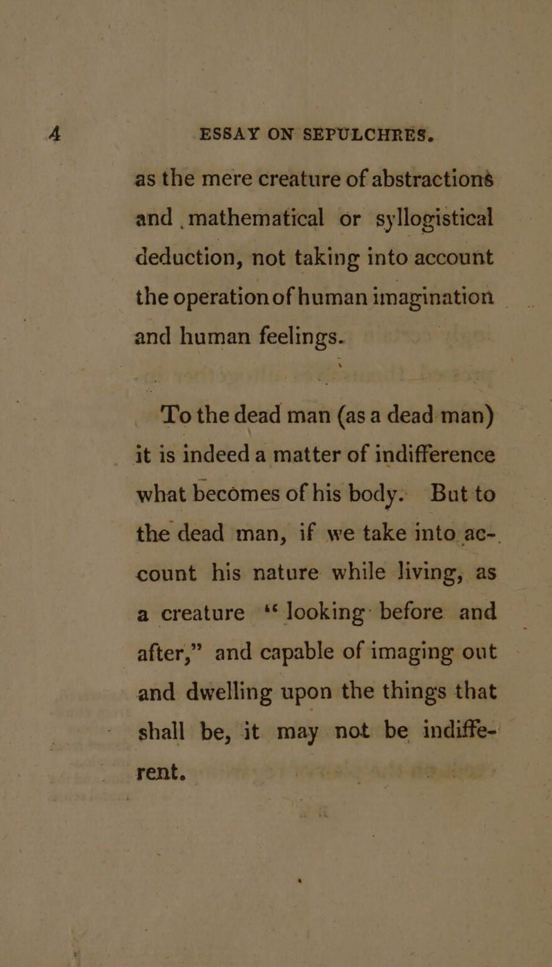 as the mere creature of abstractions and mathematical or syllogistical deduction, not taking into account and human feelings. To the dead man (as a dead man) it is indeed a matter of indifference what becomes of his body. But to the dead man, if we take into ac-. count his nature while living, as a creature ‘* looking: before and after,” and capable of imaging out and dwelling upon the things that shall be, it may not be indiffe- rent.