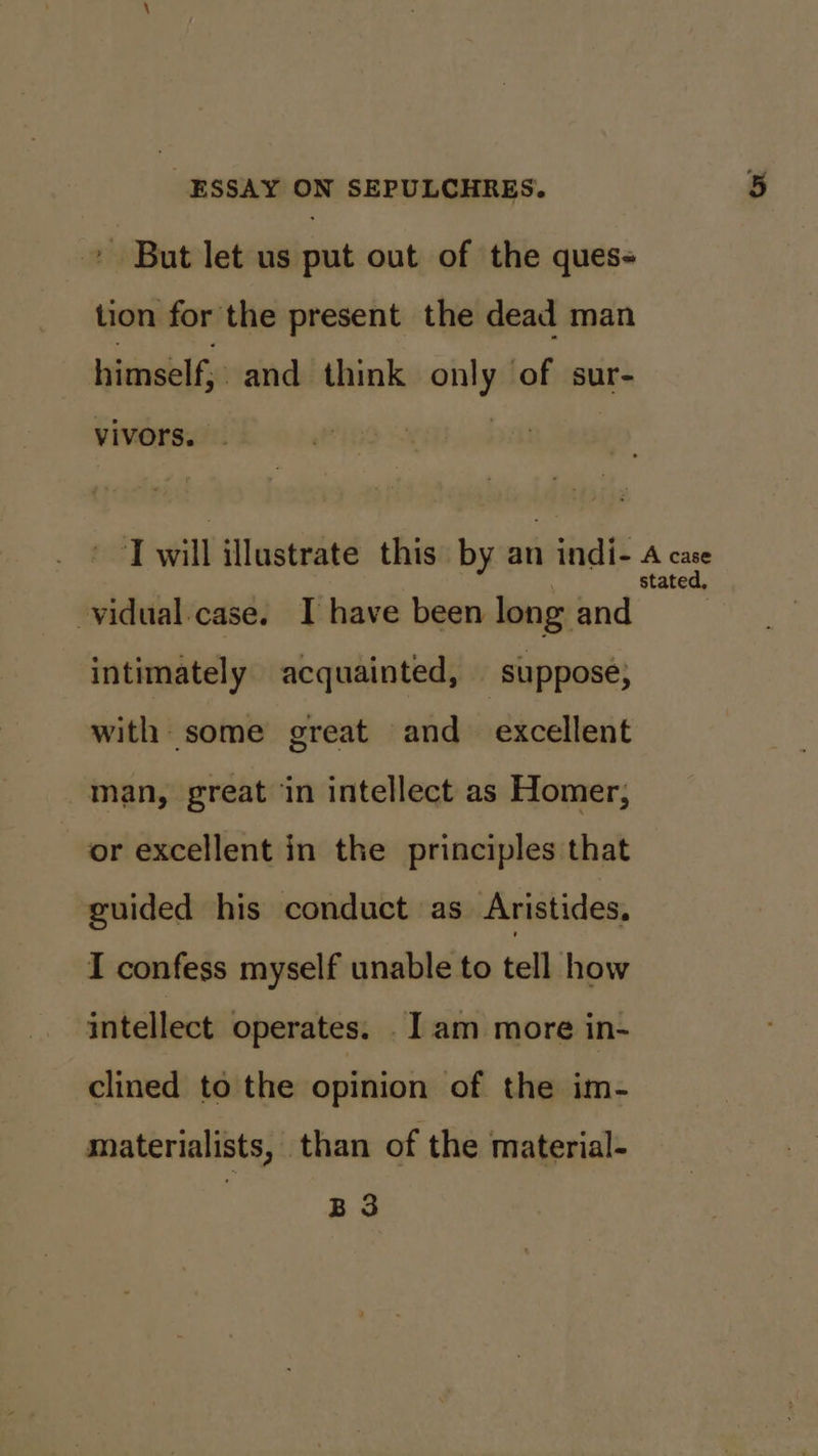 - But let us put out of the ques- tion for the present the dead man himself; and think any of sur- vivors. vidual case. I have been long and intimately acquainted, | suppose, with some great and excellent man, great in intellect as Homer, or excellent in the principles that guided his conduct as Aristides, I confess myself unable to tell how intellect operates. I am more in- clined to the opinion of the im- materialists, than of the material- | B3