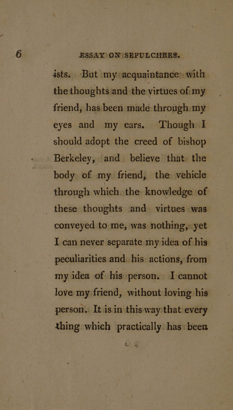 asts. But my acquaintance: with the thoughts and the virtues of: my friend, has been made through my eyes and my ears, Though ‘a should adopt the creed of bishop Berkeley, and believe that. the body of my friend, the vehicle through which. the: knowledge of these thoughts .and_ virtues was conveyed to me, was: nothing,» yet I can never separate my idea of his peculiarities and: his. actions, from my idea of his person. I cannot love my friend, without loving his person. It-isin thisway that every thing which practically has: been . = wy