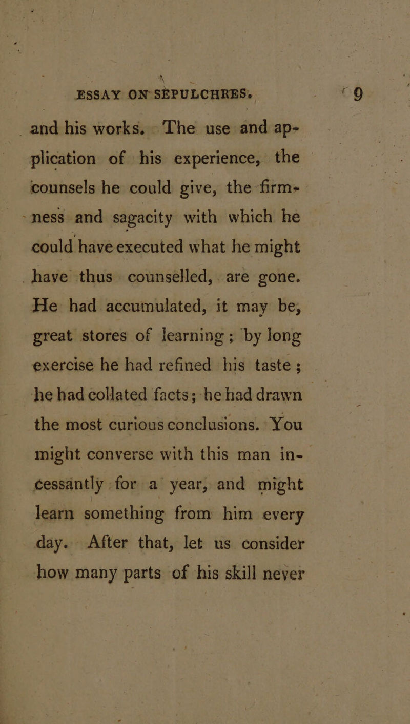 a ae ESSAY ON SEPULCHRES. _and his works. The use and ap- plication of his experience, the — counsels he could give, the firm- &gt; mess and sagacity with which he could have executed what he might have thus counselled, are gone. He had accumulated, it may be, great stores of learning; by long exercise he had refined his taste; he had collated facts; he had drawn _ | the most curious conclusions. You might converse with this man in- cessantly for a year, and might learn something from him every day. After that, let us consider how many parts of ‘his skill never