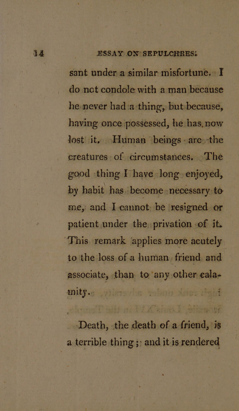 sant under a similar misfortune.» I do nat condole with aman because he-never had:a-thing, but:because, having once possessed, he has, now Jost it. Human beings -are.-the creatures of circumstances. The good thing I have long enjoyed, by habit has. become : necessary: to me, and I-cannot: be resigned or patient under the, privation .of it. to the loss of a human. friend, and associate, than to any other eala- MiP. ppigresle tel Legs hat ‘Death, the death of a friend, is