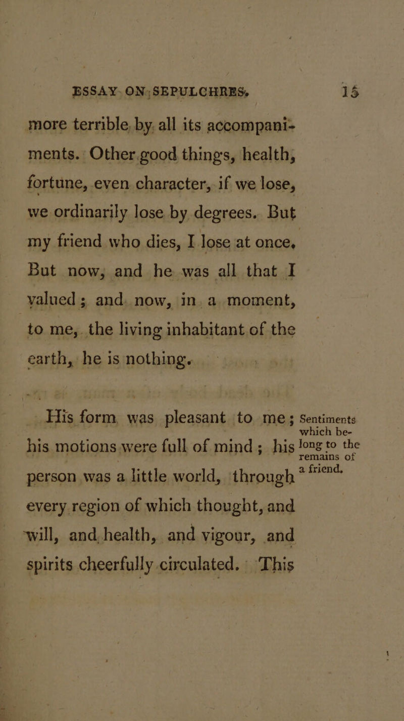 more terrible, by, all its accompani- ments. Other.good things, health, fortune, even character, if we lose, we ordinarily lose by degrees. But my friend who dies, I lose at once, But now, and he was all that I valued ; and. now, in, a. moment, : to me,. the living inhabitant of the earth, he is nothing. His form, was pleasant to me; Sentiments which be- his motions were full of mind; his pee. fe person was a little world, through oe ha every region of which thought, and | will, and, health, and vigour, and spirits cheerfully circulated. ‘This