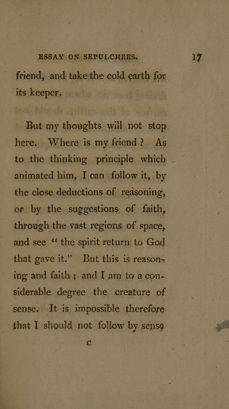 friend, and take the cold earth for its keeper. . But my thoughts will not stop here. Where is my friend? As animated him, I can follow it, by the close deductions of reasoning, or by the suggestions of faith, through the vast regions. of space, and see ‘ the spirit return to God that gave it.” But this is reason- ing and faith ; and I am to a con- siderable degree the creature of sense. It is impossible therefore that I should not follow by. sense C