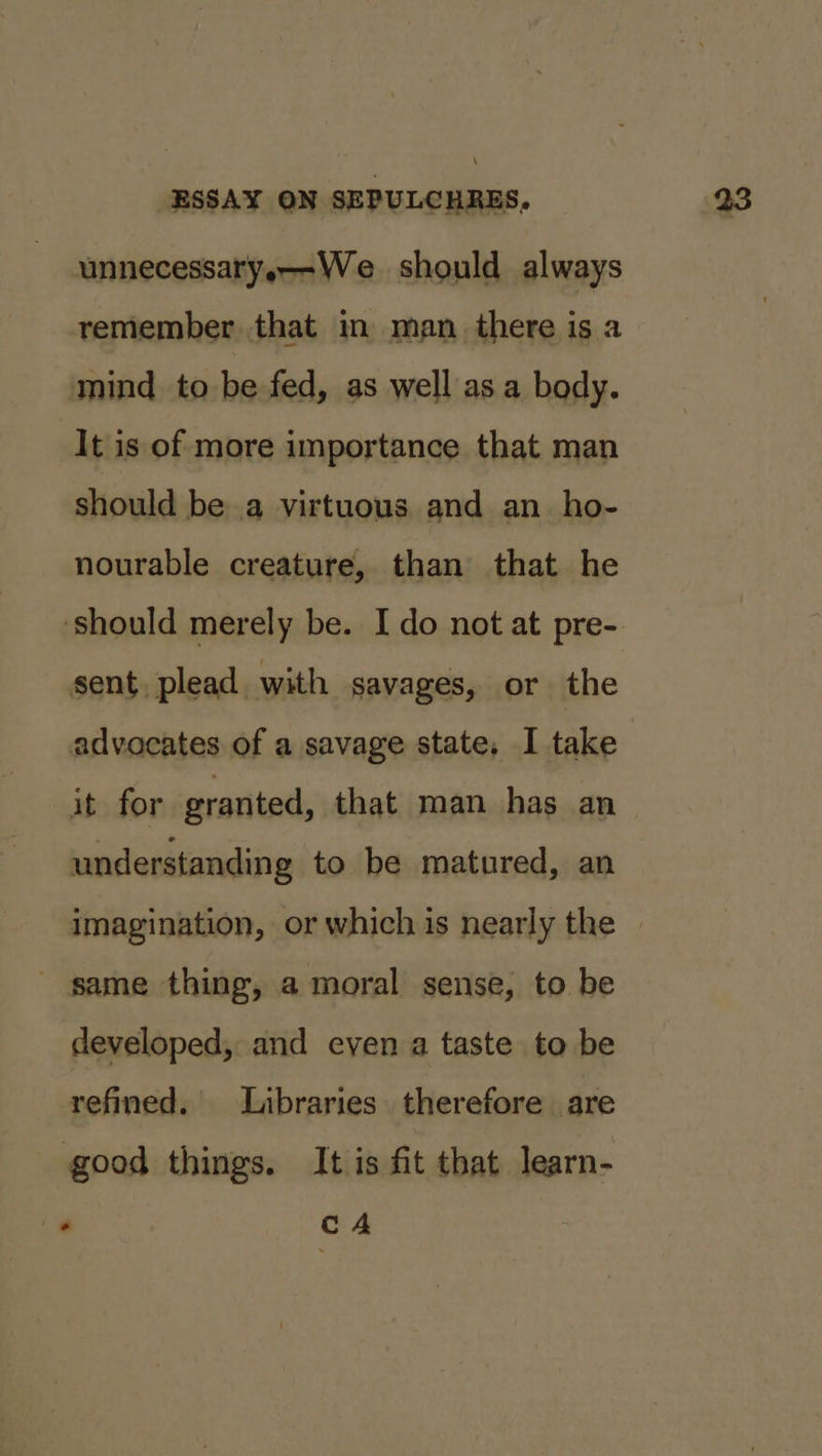 \ ESSAY ON SEPULCHRES, unnecessary,--We should always remember that in man there is a mind to be fed, as well as a body. It is of more importance that man should be a virtuous and an_ho- nourable creature, than that he ‘should merely be. I do not at pre- sent, plead with savages, or the advocates of a savage state. I take it for granted, that man has an understanding to be matured, an imagination, or which is nearly the — - same thing, a moral sense, to be developed, and even a taste to be refined. Libraries therefore are good things. It is fit that learn- a. cA