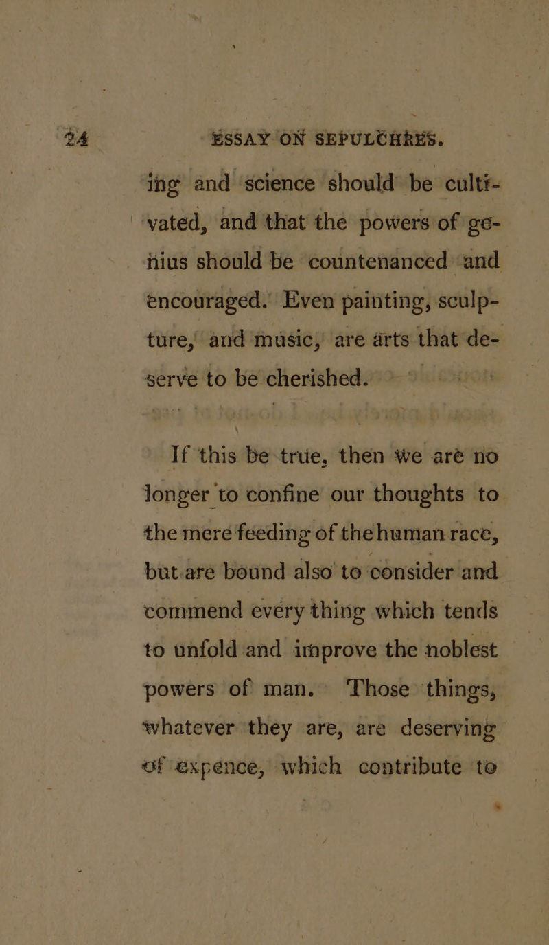 ing and science should’ be cult#- itius should be countenanced ‘and encouraged. Even painting, sculp- ture, and music, are arts that de- serve to be cherished. If this be true, then we aré no longer to confine our thoughts to the mere feeding of the human race, but-are bound also’ to consider and commend every thing which tends to unfold and improve the noblest powers of man. ‘Those things, whatever they are, are deserving of expence, which contribute to .