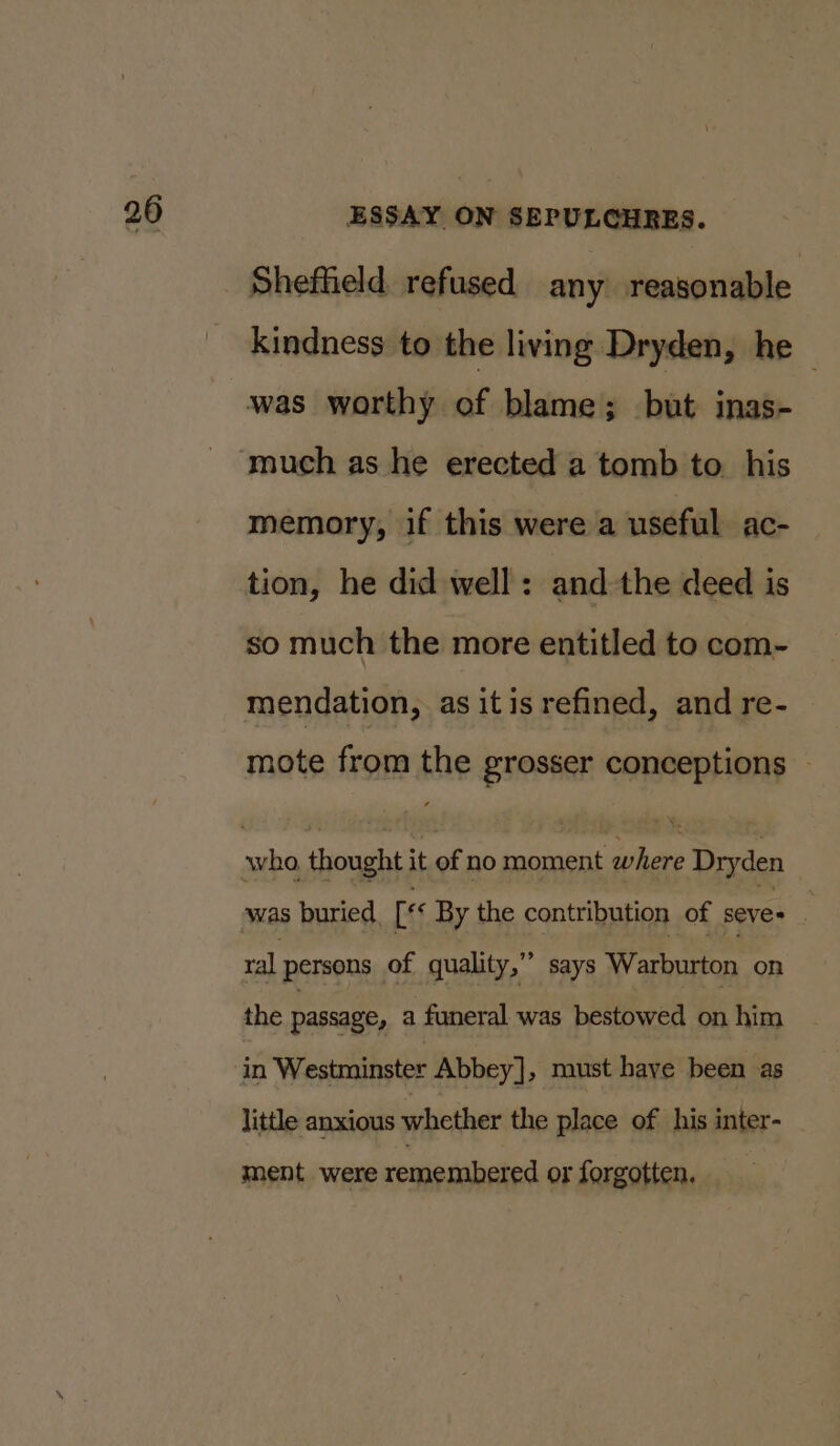 Shefheld refused any reasonable kindness to the living Dryden, he — memory, if this were a useful ac- tion, he did well: andthe deed is so much the more entitled to com- mendation, as itis refined, and re- mote from the grosser conceptions — \- was buried. [ss By the contribution of seve+ 99 ral persons of quality,” says Warburton on the passage, a funeral was bestowed on him in Westminster Abbey], must have been as little anxious whether the place of his inter- ment were remembered or forgotten. _