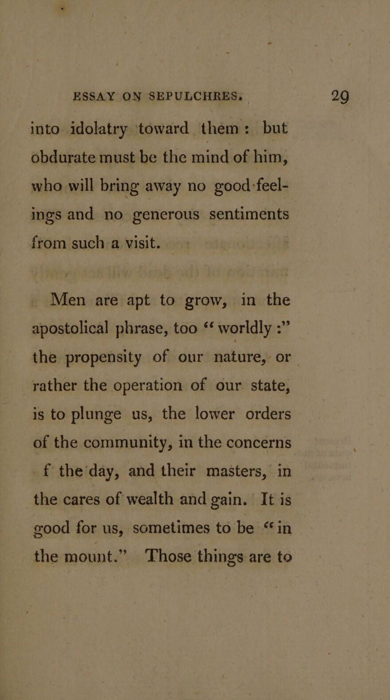 into idolatry toward them: but obdurate must be the mind: of him, who will bring away no good:feel- ings and no generous sentiments from such a visit. Men are apt to grow, in the apostolical phrase, too ‘* worldly :” rather the operation of our. state, is to plunge us, the lower orders of the community, in the concerns f the day, and their masters, in the cares of wealth and gain. It is good for us, sometimes to be “in the mount.” Those things are to