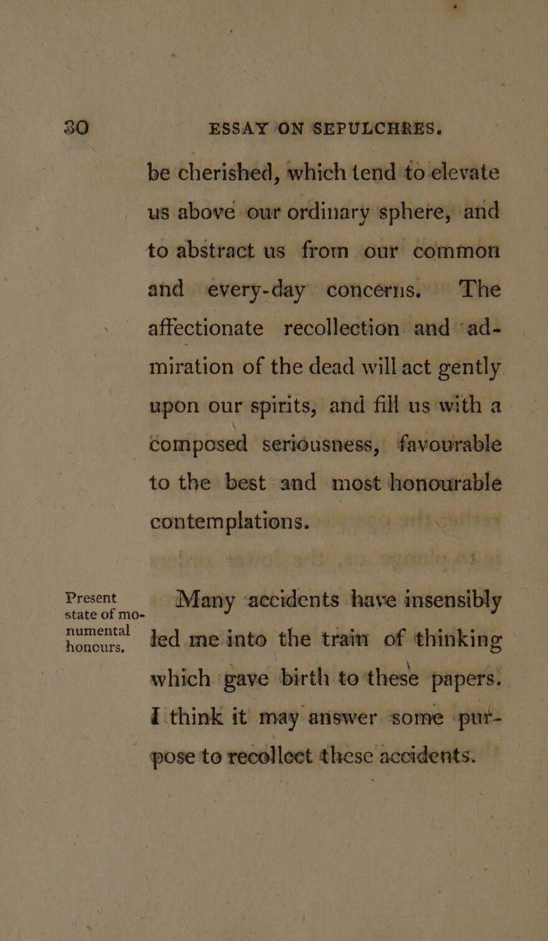 be cherished, which tend to elevate us above our ordinary sphere, and to abstract us from our common and every-day concerns. The affectionate recollection and ‘ad- miration of the dead will act gently upon our spirits, and fill us with a } composed seriousness, favourable to the best and most honourable contemplations. Present Many ‘accidents have insensibly state of mo- numental honeur, 4ed.meinto the train of thinking which ‘pave birth to these papers. I think it may answer some pur- - pose to recollect these accidents.