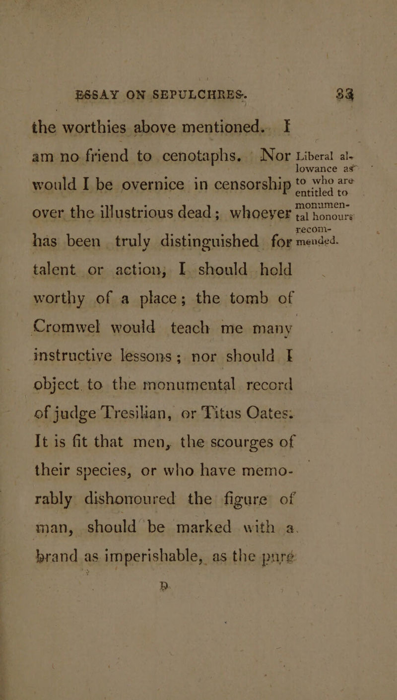 the worthies above mentioned. I am no friend to cenotaphs. Nor Liberal al- lowance as would I be overnice in censorship t¢ “be #¢ nUumMen- over the illustrious dead; whoeyer tat honours has been truly distinguished Be cence: talent or action; I. should held worthy of a place; the tomb of Cromwel would teach me many instructive lessons; nor should f object. to the monumental record of judge Tresilian, or Titus Oates: It is fit that men, the scourges of their species, or who have memo- rably dishonoured the figure of man, should’ be marked with a. brand as imperishable, as the pure RQ.